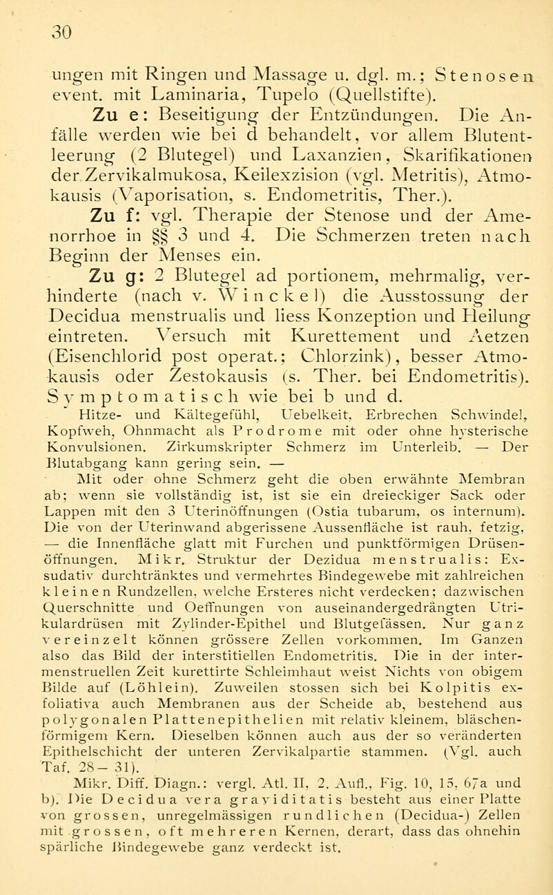 ungen mit Ringen und Massage u. dgl. m.; Stenosen event. mit Laminaria, Tupelo (Quellstifte). Zu e: Beseitigung der Entzündungen. Die An- fälle werden wie bei d behandelt, vor allem Blutent- leerung (2 Blutegel) und Laxanzien, Skarifikationen der Zervikalmukosa, Keilexzision (vgl. Metritis), x-\tmo- kausis (A^aporisation, s. Endometritis, Ther.). Zu f: vgl. Therapie der Stenose und der Ame- norrhoe in §§ 3 und 4, Die Schmerzen treten nach Beginn der Menses ein. Zu g: 2 Blutegel ad portionem, mehrmalig, ver- hinderte (nach V. W i n c k e 1) die Ausstossung der Decidua menstrualis und Hess Konzeption und Heilung eintreten. Versuch mit Kurettement und Aetzen (Eisenchlorid post operat.; Chlorzink), besser Atmo- -kausis oder Zestokausis (s. Ther. bei Endometritis). Symptomatisch wie bei b und d. Hitze- und Kältegefühl, Uebelkeit, Erbrechen Schwindel, Kopfwehj Ohnmacht als Prodrome mit oder ohne hysterische Konvulsionen. Zirkumskripter Schmerz im Unterleib. — Der Blutabgang kann gering sein. — Mit oder ohne Schmerz geht die oben erwähnte Membran ab; wenn sie vollständig ist, ist sie ein dreieckiger Sack oder Lappen mit den 3 Uterinöffnungen (Ostia tubarum, os internum). Die von der Uterinwand abgerissene Aussenfläche ist rauh, fetzig, — die Innenfläche glatt mit Furchen und punktförmigen Drüsen- öffnungen. Mi kr. Struktur der Dezidua menstrualis: Ex- sudativ durchtränktes und vermehrtes Bindegewebe mit zahlreichen kleinen Rundzellen, welche Ersteres nicht verdecken; dazwischen Querschnitte und Oeffnungen von auseinandergedrängten Utri- kulardrüsen mit Zylinder-Epithel und Blutgefässen. Nur ganz vereinzelt können grössere Zellen vorkommen. Im Ganzen also das Bild der interstitiellen Endometritis. Die in der inter- menstruellen Zeit kurettirte Schleimhaut weist Nichts von obigem Bilde auf (Löhlein), Zuweilen stossen sich bei Kolpitis ex- foliativa auch Membranen aus der Scheide ab, bestehend aus polygonalen Plattenepithellen mit relativ kleinem, bläschen- förmigem Kern. Dieselben können auch aus der so veränderten Epithelschicht der unteren Zervikalpartie stammen. (^ gl. auch Taf. 28-31). Mikr. Diff. Diagn.: vergl. Atl. II, 2. Aufl., Fig. 10, 15, 67a und b). Die Decidua vera graviditatis besteht aus einer Platte von grossen, unregelmässigen rundlichen (Decidua-) Zellen mit grossen, oft mehreren Kernen, derart, dass das ohnehin spärliche Bindegewebe ganz verdeckt ist.