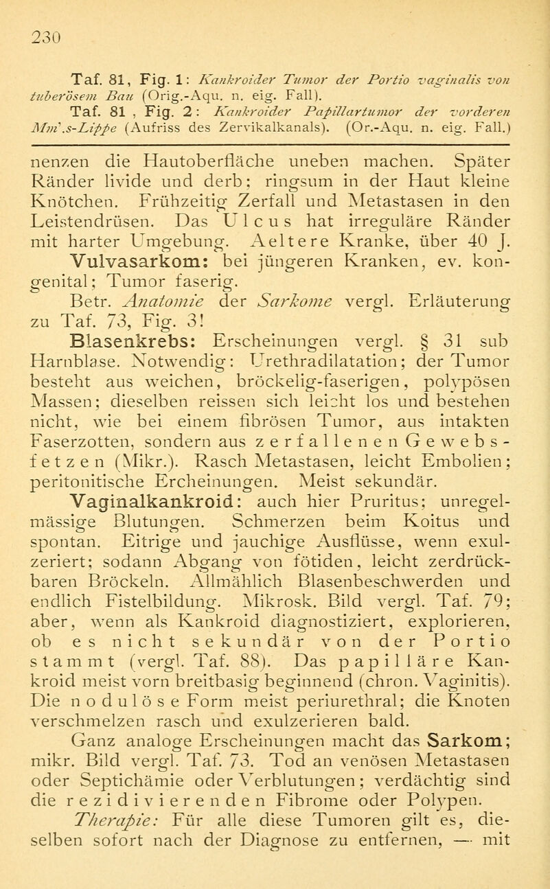 Taf. 81, Fig. 1: Kankroider Ttimor der Portio vaginalis von tuberösem Bau (Orig,-Aqu. n. eig. Fall). Taf. 81 , Fig. 2: Kankroider Papillartumor der vorderen Mm\s-Lippe (Aufriss des Zervikalkanals). (Or.-Aqu. n. eig. Fall.) nenzen die Hautoberfläche uneben machen. Später Ränder Hvide und derb: rino-sum in der Haut kleine Knötchen. Frühzeitior Zerfall und Metastasen in den Leistendrüsen. Das Ulcus hat irreguläre Ränder mit harter Umgebung. Aeltere Kranke, über 40 J. Vulvasarkom: bei jüngeren Kranken, ev. kon- genital ; Tumor faserig. Betr. Anatomie der Sarkome vergl. Erläuterung zu Taf. IZ, Fig. 3! Blasenkrebs: Erschelnuno-en verM. 8 31 sub Harnblase. Notwendig: Urethradilatation; der Tumor besteht aus weichen, bröckelig-faserigen, polypösen Massen; dieselben reissen sich leicht los und bestehen nicht, wie bei einem fibrösen Tumor, aus intakten Faserzotten, sondern aus zerfallenen Gewebs- fetzen (Mikr.). Rasch Metastasen, leicht Embolien; peritonitische Ercheinungen. Meist sekundär. Vaginalkankroid: auch hier Pruritus; unregel- mässipfe ßlutunoren. Schmerzen beim Koitus und spontan. Eitrige und jauchige Ausflüsse, wenn exul- zeriert; sodann Abgang von fötiden, leicht zerdrück- baren Bröckeln. Allmählich Blasenbeschwerden und endlich Fistelbildung. Mikrosk. Bild vergl. Taf. 79; aber, wenn als Kankroid diagnostiziert, explorieren, ob es nicht sekundär von der Portio stammt (vergl. Taf. 88). Das papilläre Kan- kroid meist vorn breitbasig beginnend (chron. Vaginitis). Die nodulöse Form meist periurethral; die Knoten verschmelzen rasch und exulzerieren bald. Ganz analoge Erscheinungen macht das Sarkom; mikr. Bild vergl. Taf. JZ. Tod an venösen ^Metastasen oder Septichämie oder Verblutungen; verdächtig sind die rezidivierenden Fibrome oder Polypen. Therapie: Für alle diese Tumoren gilt es, die- selben sofort nach der Diagnose zu entfernen, — mit