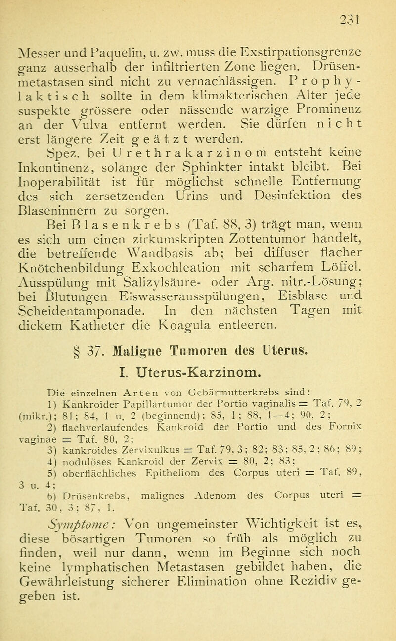 Messer und Paquelin, u. zw. muss die Exstirpationsgrenze ganz ausserhalb der infiltrierten Zone liegen. Drüsen- metastasen sind nicht zu vernachlässigen. Prophy- laktisch sollte in dem klimakterischen Alter jede suspekte grössere oder nässende warzige Prominenz an der \^ulva entfernt werden. Sie dürfen nicht erst längere Zeit geätzt werden. Spez. bei Urethrakarzinom entsteht keine Inkontinenz, solange der Sphinkter intakt bleibt. Bei InOperabilität ist für möghchst schnelle Entfernung des sich zersetzenden Urins und Desinfektion des Blaseninnern zu sorgen. Bei Blasenkrebs (Taf. 88, 3) trägt man, wenn es sich um einen zirkumskripten Zottentumor handelt, die betreffende Wandbasis ab; bei diffuser liacher Knötchenbildung Exkochleation mit scharfem Löffel. Ausspühmg mit Sahzylsäure- oder Arg. nitr.-Lösung; bei Blutungen Eiswasserausspülungen, Eisblase und Scheidentamponade. In den nächsten Tagen mit dickem Katheter die Koagula entleeren. § 37. Maligne Tumoren des üterus. I. Uterus-Karzinom. Die einzelnen Arten von Gebärmutterkrebs sind: 1) Kankroider Papillartumor der Portio vaginalis = Taf. 79, 2 (mikr.); 81; 84, 1 u. 2 (beginnend); 85, 1; 88, 1—4; 9ü, 2; 2) flachverlaufendes Kankroid der Portio und des Fornix vaginae = Taf. 80, 2; 3) kankroides Zervixulkus = Taf. 79. 3; 82; 83; 85, 2 ; 86; 89; 4) nodulöses Kankroid der Zervix = 80, 2; 83; 5) oberflächliches Epitheliom des Corpus uteri = Taf. 89, 3 u. 4; 6) Drüsenkrebs, malignes Adenom des Corpus uteri =r Taf. 30, 3; 87, 1. Symptome: Von ungemeinster Wichtigkeit ist es^ diese bösartigen Tumoren so früh als möglich zu linden, weil nur dann, wenn im Beginne sich noch keine lymphatischen Metastasen gebildet haben, die Gewährleistung sicherer Elimination ohne Rezidiv ge- geben ist.