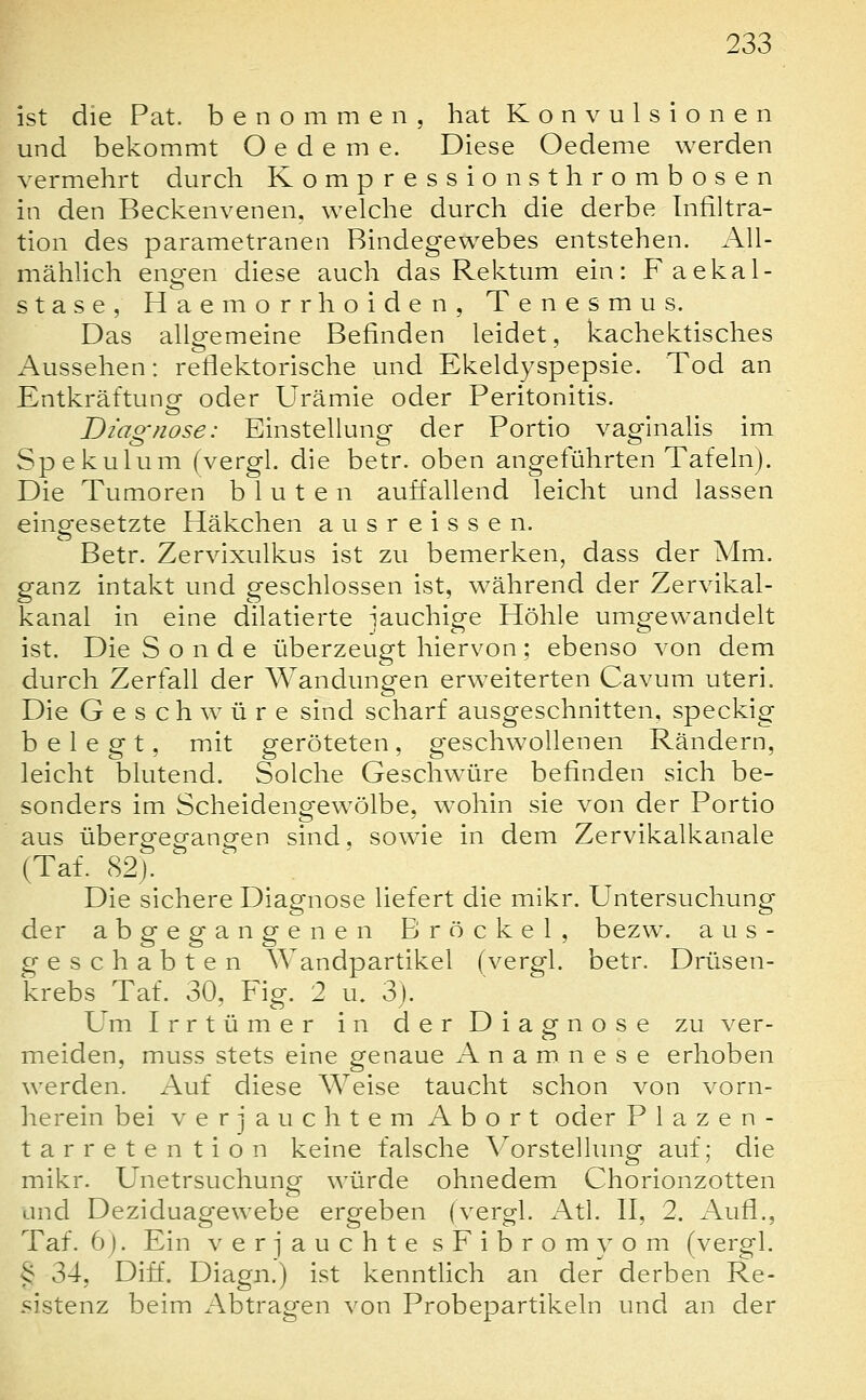 ist die Pat. benommen, hat Konvulsionen und bekommt O e d e m e. Diese Oedeme werden vermehrt durch Kompressionsthrombosen in den Beckenvenen, welche durch die derbe Infiltra- tion des parametranen Bindegewebes entstehen. AU- mähUch engen diese auch das Rektum ein: Faekal- stase, Haemorrhoiden, Tenesmus. Das allgemeine Befinden leidet, kachektisches Aussehen: reflektorische und Ekeldyspepsie. Tod an Entkräftung oder Urämie oder Peritonitis. Diagnose: Einstellung der Portio vaginalis im Spekulum (vergl. die betr. oben angeführten Tafeln). Die Tumoren bluten auffallend leicht und lassen eingesetzte Häkchen ausreissen. Betr. Zervixulkus ist zu bemerken, dass der Mm. ganz intakt und geschlossen ist, während der Zervikal- kanal in eine dilatierte -jauchige Höhle umgewandelt ist. Die Sonde überzeugt hiervon; ebenso von dem durch Zerfall der Wandungen erweiterten Cavum uteri. Die Geschwüre sind scharf ausgeschnitten, speckig belegt, mit geröteten, geschwollenen Rändern, leicht blutend. Solche Geschw^üre befinden sich be- sonders im Scheidengewölbe, wohin sie von der Portio aus übergegangen sind, sowie in dem Zervikalkanale (Taf. 82j. Die sichere Diagnose liefert die mikr. Untersuchung der abgegangenen Brock el, bezw. aus- geschabten Wandpartikel (vergl. betr. Drüsen- krebs Taf. 30, Fig. 2 u. 3). Um Irrtümer in der Diagnose zu ver- meiden, muss stets eine genaue Anamnese erhoben werden. Auf diese Weise taucht schon von vorn- herein bei verjauchtem Abort oder P 1 a z e n - tarretention keine falsche Vorstellung auf; die mikr. Unetrsuchung würde ohnedem Chorionzotten and Deziduagewebe ergeben (vergl. Atl. II, 2. Aufl., Taf. 6). Ein v er jauchte sFibromyom (vergl. § 34, Diff. Diagn.) ist kenntlich an der derben Re- sistenz beim iVbtragen von Probepartikeln und an der