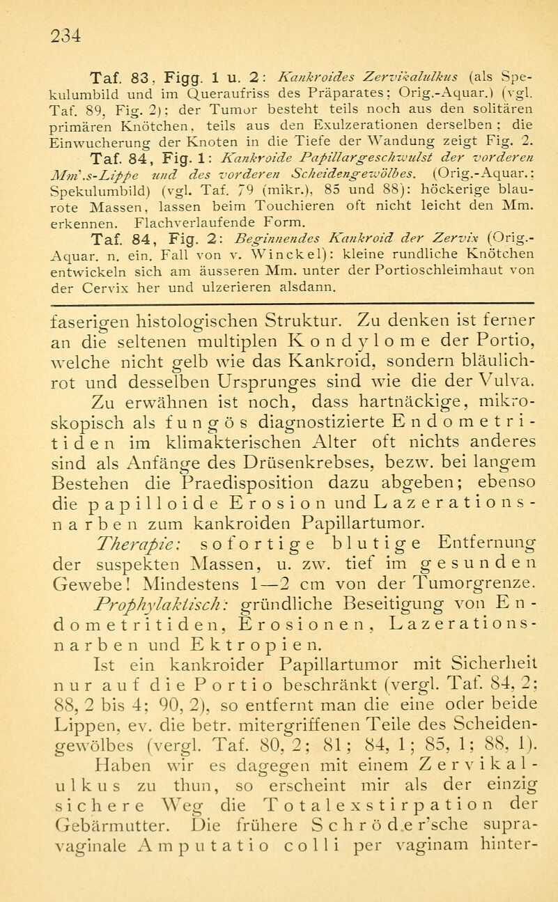 Taf. 83; Figg. 1 U. 2: Kankroides Zervikalulkus (als Spe- kulumbild und im Queraufriss des Präparates; Orig.-Aquar.) (vgl. Taf. 89, Fig. 2); der Tumor besteht teils noch aus den solitären primären Knötchen, teils aus den Exulzerationen derselben; die Einwucherung der Knoten in die Tiefe der Wandung zeigt Fig. 2. Taf. 84, Fig. 1: Kankroide Papillargesch'jctdst der -vorderen Mm\s-Lippe tuid des vorderen Scheidengewölhes. (Orig.-Aquar.: Spekulumbild) (vgl. Taf. 79 (mikr.), 85 und 88): höckerige blau- rote Massen, lassen beim Touchieren oft nicht leicht den Mm. erkennen. Flachverlaufende Form. Taf. 84, Fig. 2: Beginnendes Kankroid der Zervix (Orig.- Aquar. n. ein. Fall von v. Win ekel): kleine rundliche Knötchen entwickeln sich am äusseren Mm. unter der Portioschleimhaut von der Cervix her und ulzerieren alsdann. faserigen histologischen Struktur. Zu denken ist ferner an die seltenen multiplen Kondylome der Portio, welche nicht gelb wie das Kankroid, sondern bläulich- rot und desselben Ursprunges sind wie die der Vulva. Zu erwähnen ist noch, dass hartnäckige, mikro- skopisch als f u n g ö s diagnostizierte E n d o m e t r i - t i d e n im khmakterischen Alter oft nichts anderes sind als Anfänge des Drüsenkrebses, bezw. bei langem Bestehen die Praedisposition dazu abgeben; ebenso die papilloide Erosion und Laze ratio ns- n a r b e n zum kankroiden Papillartumor. Therapie: sofortige blutige Entfernung der suspekten Massen, u. zw. tief im gesunden Gewebe! Mindestens 1—2 cm von der Tumorgrenze. Prophylaktisch: gründliche Beseitigung von En- dometritiden, Erosionen, Lazerations- n a r b e n und E k t r o p i e n. Ist ein kankroider Papillartumor mit Sicherheit nur auf die Portio beschränkt (vergl. Tat. 84, 2: 88, 2 bis 4; 90, 2), so entfernt man die eine oder beide Lippen, ev. die betr. mitergriffenen Teile des Scheiden- gewölbes (vergl. Taf. 80,2; 81; 84, 1; 85, 1; 88. 1). Haben wir es dao-eefen mit einem Zervikal- ulkus zu thun, so erscheint mir als der einzig sichere Weg die Totalexstirpation der Gebärmutter. Die frühere S c h r ö d.e r'sche supra- vaginale Amputatio colli per vaginam hinter-