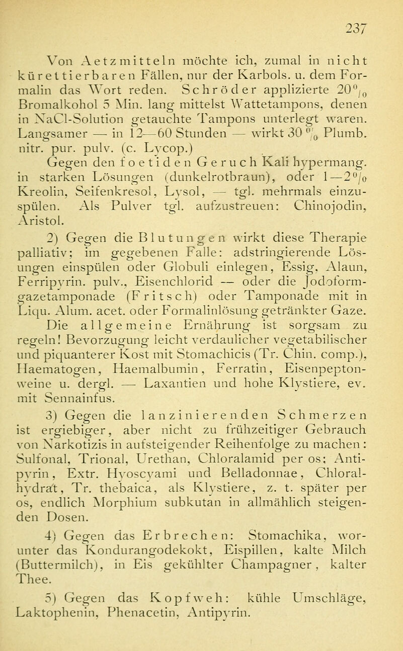 Von Aetz mittein möchte ich, zumal in nicht kürettierbaren Fällen, nur der Karbols, u. dem For- malin das Wort reden. Schröder applizierte 20-'/q Bromalkohol 5 Min. lang mittelst Wattetampons, denen in XaCl-Solution getauchte Tampons unterlegt waren. Langsamer — in 12—60 Stunden — wirkt 30 ^ ^ Plumb. nitr. pur. pulv. (c. Lycop.) Gegen den foetiden Geruch Kali hypermang. in starken Lösungen (dunkelrotbraun), oder 1—2^/o Kreolin, Seifenkresol, Lysol, — tgl. mehrmals einzu- spülen. Als Pulver tg-l. aufzustreuen: Chinojodin, Aristol. 2) Gegen die Blutungen wirkt diese Therapie palliativ; im gegebenen Falle: adstringierende Lös- ungen einspülen oder Globuli einlegen, Essig, Alaun, Ferripyrin. pulv., Eisenchlorid — oder die Jodoform- gazetamponade (F r i t s c h) oder Tamponade mit in Liqu. Alum. acet. oder Formalinlösung getränkter Gaze. Die allpfemeine Ernähruncr ist sorg-sam zu regeln! Bevorzugung leicht verdaulicher vegetabilischer und piquanterer Kost mit Stomachicis (Tr. Chin. comp.), Ilaematogen, Haemalbumin, Ferratin, Eisenpepton- weine u. dergl. — Laxantien und hohe Klystiere, ev. mit Sennainfus. 3) Gegen die lanzinierenden Schmerzen ist ergiebiger, aber nicht zu frühzeitiger Gebrauch von Narkotizis in aufsteigender Reihenfolge zu machen : Sulfonal, Trional, Urethan, Chloralamid per os; Anti- pvrin, Extr. Hvoscyami und Belladonnae, Chloral- hvdrat, Tr. thebaica, als Klystiere, z. t. später per OS, endlich Morphium subkutan in allmählich steigen- den Dosen. 4) Gegen das Erbrechen: Stomachika, wor- unter das Kondurangodekokt, Eispillen, kalte Milch (Buttermilch), in Eis gekühlter Champagner, kalter Thee. 5) Gegen das Kopfweh: kühle Umschläge, Laktophenin, Phenacetin, Antipyrin.