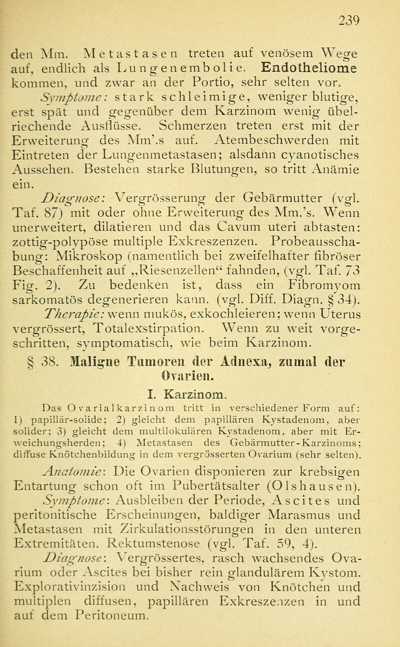 den Mm. Metastasen treten auf venösem Wege auf. endlich als I^u n g en emb ol i e. Endotheliome kommen, und zwar an der Portio, sehr selten vor. Symptome: stark schleimige, weniger blutige, erst spät und gegenüber dem Karzinom wenig übel- riechende Ausflüsse. Schmerzen treten erst mit der Erweiterung des Mm'.s auf. Atembeschwerden mit Eintreten der Lungenmetastasen; alsdann cyanotisches i\ussehen. Bestehen starke Blutungen, so tritt Anämie ein. Diagnose: Vergrösserung der Gebärmutter (vgl. Taf. 87) rnit oder ohne Erweiterung des Mm.'s. Wenn unerweitert, dilatieren und das Cavum uteri abtasten: zottig-polypöse multiple Exkreszenzen. Probeausscha- bung: Mikroskop (namentlich bei zweifelhafter fibröser Beschaffenheit auf ,,Riesenzellen fahnden, (vgl. Taf. 73 Fig. 2). Zu bedenken ist, dass ein Fibromyom sarkomatös degenerieren kann. (vgl. Diff. Diagn. § 34). Therapie: w^enn nmkös, exkochleieren; wenn Uterus vergrössert, Totalexstirpation. Wenn zu weit vorge- schritten, symptomatisch, wie beim Karzinom. § 38. Maligne Tumoren der Adnexa^ zumal der Oyarien. I. Karzinom. Das O varialkarzin om tritt in verschiedener Form auf: 1) papillär-solide; 2) gleicht dem papillären Kystadenom, aber solider; 3) gleicht dem multilokularen Kystadenom, aber mit Er- weichungsherden; 4) Metastasen des Gebärmutter-Karzinoms; ditfuse Knötchenbildung in dem vergrösserten Ovarium (sehr selten). Anatomie: Die Ovarien disponieren zur krebsigen Entartung schon oft im Pubertätsalter (Olshausen). Symptome: Ausbleiben der Periode, Ascites und peritonitische Erscheinungen, baldiger Marasmus und Metastasen mit Zirkulationsstörung-en in den unteren o Extremitäten. Rektumstenose (vgl. Taf. 59, 4). Diagnose: Vergrössertes, rasch wachsendes Ova- rium oder Ascites bei bisher rein glandulärem Kystom. Explorativinzision und Nachweis von Knötchen und multiplen diffusen, papillären Exkreszenzen in und auf dem Peritoneum.