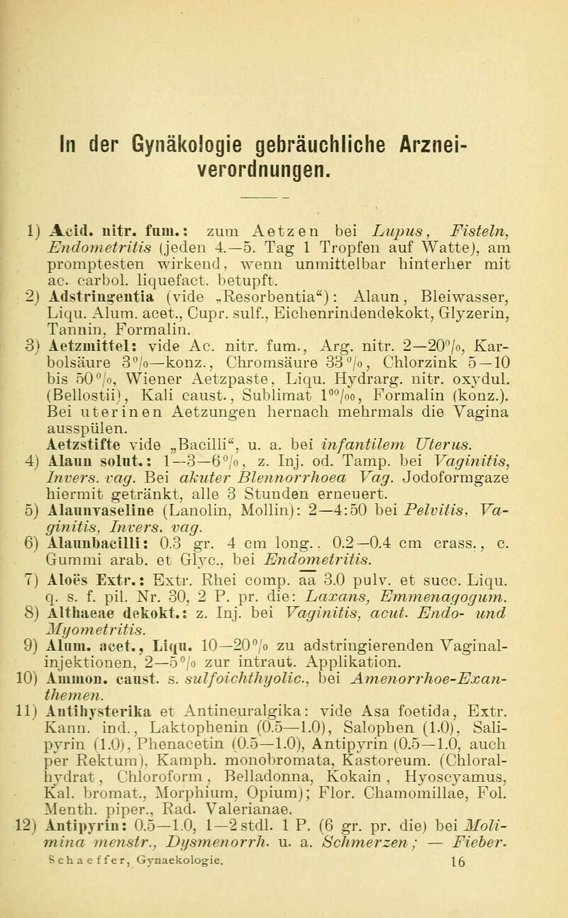 In der Gynäkologie gebräuchliche Arznei- verordnungen. 1} Acid. nitr. fum.: zum Aetzen bei Liquis, Fisteln, Endometritis (jeden 4—5. Tag 1 Tropfen auf Watte), am promptesten wirkend, wenn unmittelbar hinterher mit ac. carbol. liquefact. betupft. 2) Adstring-entia (vide „Resorbentia): Alaun, Bleiwasser, Liqu. Alum. acet., Cupr. sulf., Eichenrindendekokt, Glyzerin, Tannin, Formalin. 3) Aetzmittel: vide Ac. nitr. fam.. Arg. nitr. 2—20^/o, Kar- bolsäure 3'Vo—konz., Chromsäure 33*^/0, Chlorzink 5 — 10 bis 50*^/0, Wiener Aetzpaste, Liqu. Hydrarg. nitr. oxydul. (Bellostii), Kali caust., Sublimat P*^/oo, Formalin (konz.). Bei ut er inen Aetzungen hernach mehrmals die Vagina ausspülen. Aetzstifte vide „BaciUi'', u. a. bei infantilem Uterus. 4) Alaun solnt.: 1—3—6°/o, z. Inj. od. Tamp. bei Vaginitis, Invers. vag. Bei akuter Blennorrhoea Vag. Jodoformgaze hiermit getränkt, alle 3 Stunden erneuert. 5) Alauiiyaseliiie (Lanolin, Mollin): 2—4:50 hei Pelvitis, Va- ginitis, Invers. vag. 6) Alaunl)acilli: 0.3 gr, 4 cm long.. 0.2—0.4 cm crass., c. Gummi arab. et Gl3^c., bei Endometritis. 7) Aloes Extr.: Extr. Rhei comp, aa 3.0 pulv, et succ. Liqu. q. s. f. pil. Nr. 30, 2 P. pr. die: Laxans, Emmenagogum. 8) Althaeae dekokt.: z. Inj. bei Vaginitis, acut. Endo- und Myometritis. 9) Alum. acet., Liqn. 10—20*^/0 zu adstringierenden Yaginal- injektionen, 2—5*^/0 zur intraut. Applikation. 10) Aiuuion. canst. s. sulfoichthyolic, bei Amenorrhoe-Exan- themeti. 11 j Aiitihysterika et Antineuralgika: vide Asa foetida, Extr. Kann. ind., Laktophenin (0.5—1.0), Salopben (1.0), Sali- pyrin (1.0), Phenacetin (0.5—1.0), Antipyrin (0.5—1.0, auch per Rektum), Kamph. monobromata, Kastoreum. (Chloral- liydrat, Chloroform, Belladonna, Kokain , Hyoscyamus, Kai. bromat., Morphium, Opium); Flor. Chamomillae, Fol. Menth, piper., Rad. Valerianae. 12) Antipyrin: 0.5-1.0, l-2stdl. 1 P. (6 gr. pr. die) hei Moli- mina nienstr., Dysmenorrh. u. a. Schmerzen; — Fieber. Schaeffer, Gynaekologie. 15