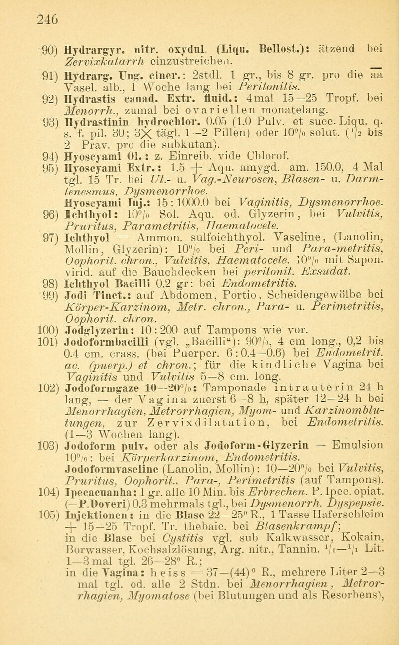 90) Hydrargyr. nitr. oxydnl. (Lifi«. Bellost.): ätzend l3ei Zervixkatarrh einzustreicheii. 91) Hydrarg. Ung. einer.: 2stdl. l gr., bis 8 gr. pro die aa Yasel. alb., 1 Woche lang bei Peritonitis. 92) Hydrastis canad. Extr. fluid.; 4mal 15—25 Tropf, bei Metiorrh., zumal bei ovarieilen monatelang. 93) Hydrastinln liydrochlor. 0.05 (1.0 Pulv. et succ Liqu. q. s.*f. pil. 30; 3X tägl. 1-2 Pillen) oder lO^/o solut. (\/2 bis 2 Prav. pro die subkutan). 94) Hyoscyami Ol. i z. Einreib, vide Chlorof. 95) Hyoscyami Extr.: 1.5 -\- Aqu. amygd. am. 150.0. 4 Mal tgl. 15 Tr. bei Ut.- u. Vag.-Neurosen, Blasen- u. Barm- tenesmus, Dysmenorrhoe. Hyoscyami Inj.: 15: 1000.0 bei Vaginitis, Dgsmenorrlioe. 96) Ichthyol: 10°/o Sol. Aqu. od. Glyzerin, bei Vulvitis, Pruritus, Parametritis, Haematocele. 97) Ichthyol = Ammon. sulfoichthyol. Vaseline, (Lanolin, Mollin, Glyzerin): 10/o bei Peri- und Para-mefritis, Oophorit. chron., Vulvitis, Haematocele. lO^lo mit Sapon. virid. auf die Bauebdecken bei peritonit. Exsudat. 98) Ichthyol Bacilli 0.2 gr: bei Endometritis. 99) Jodi Tinct.: auf Abdomen, Portio. Scheidengewölbe bei Körper-Karzinom, Metr. chron., Para- u. Perimetritis, Oophorit. chron. 100) Jodsrlyzerin: 10: 200 auf Tampons wie vor. 101) JodoformhaciUi (vgl. „BaciUi''): 90^/o, 4 cm long., 0,2 bis 0.4 cm. crass. (bei Puerper. 6:0.4—0.6) bei Endometrit.^ ac. (puerp.) et chron.', für die kindliche Vagina bei Vaginitis und Vulvitis 5—8 cm. long. 102) Jodoforuigaze 10—20°/o: Tamponade intrauterin 24 h lang, — der Vagina zuerst 6—8 h, später 12—24 h bei Menorrhagien, Metrorrhagien, Myom- und Karzinomhlu- tungen, zur Zervixdilatation, bei Endometritis. (1—3 Wochen laug). 103) Jodoform juiIt. oder als Jodoform-(xlyzerin — Emulsion 10^/0: bei Körperkarzinom, Endometritis. Jodoformyaseline (Lanolin, Mollin): 10—20*^/0 bei Vulvitis, Priiritus, Oophorit.. Para-, Perimetritis (auf Tampons). 104) Ipecacuanha: 1 gr. alle 10 Mm. bis Erbrechen. P. Ipec. opiat. (—P.Hoyeri) 0.3 mehrmals \g\.,\)e\ Dysmenorrh. Dysjyepsie. 105) Injektionen: in die Blase 22—25 R., 1 Tasse Haferschleim -|- 15—25 Tropf. Tr. thebaic. bei Blasenkrainpf] ^ in die Blase bei Cystitis vgl. sub Kalkwasser, Kokain, Borwasser, Kochsalzlösung, Arg. nitr.. Tannin. V^—\'i Lit. 1-3 mal tgl. 26-28'^ R.; in dieTai^ina: heiss =37—(44)° R., mehrere Liter 2—3 mal tgl. od. alle 2 Stdn. bei Menorrhagien, Metror- rhagien, Myomatose (bei Blutungen und als Resorbens),