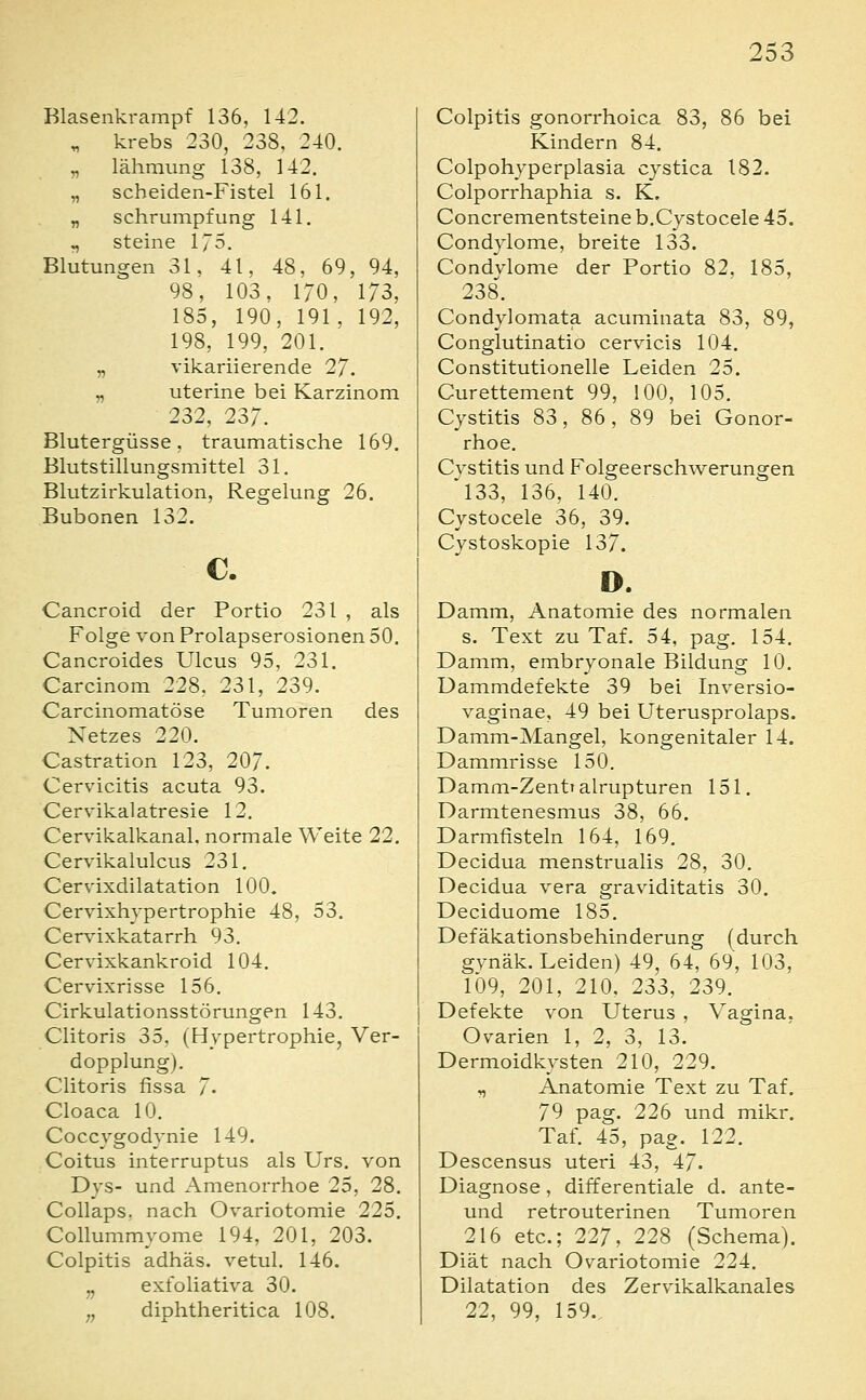 Klasenkrampf 136, 142. ^ krebs 230, 238, 240. „ lähmung 138, 142. „ scheiden-Fistel 161. „ Schrumpfung 141. „ steine 175. Blutungen 31, 41, 48, 69, 94, 98, 103, 170, 173, 185, 190, 191, 192, 198, 199, 201. „ vikariierende 27. „ uterine bei Karzinom 232, 237. Blutergüsse, traumatische 169. Blutstillungsmittel 31. Blutzirkulation, Regelung 26. Bubonen 132. c. Cancroid der Portio 231 , als Folge von Prolapserosionen 50. Cancroides Ulcus 95, 231. Carcinom 228, 231, 239. Carcinomatöse Tumoren des Netzes 220. Castration 123, 207. Cervicitis acuta 93. Cervikalatresie 12. Cervikalkanal. normale Weite 22. Cervikalulcus 231. Cervixdilatation 100. Cervixhypertrophie 48, 53. Cervixkatarrh 93. Cervixkankroid 104. Cervixrisse 156. Cirkulationsstörungen 143. Clitoris 35, (Hypertrophie, Ver- dopplung). Clitoris fissa 7- Cloaca 10. Coccygodynie 149. Coitus interruptus als Urs. von Dys- und Amenorrhoe 25, 28. Collaps, nach Ovariotomie 225. Collummyome 194, 201, 203. Colpitis adhäs. vetul. 146. ,, exfoliativa 30. „ diphtheritica 108. Colpitis gonorrhoica 83, 86 bei Kindern 84, Colpohyperplasia cystica 182. Colporrhaphia s. K. Concrementsteine b.Cystocele 45. Condylome, breite 133. Condvlome der Portio 82. 185, 238. Condylomata acuminata 83, 89, Conglutinatio cervicis 104. Constitutionelle Leiden 25. Curettement 99, 100, 105. Cystitis 83, 86, 89 bei Gonor- rhoe. Cystitis und Folgeerschwerungen 'l33, 136, 140. Cystocele 36, 39. Cystoskopie 137. o. Damm, Anatomie des normalen s. Text zu Taf. 54, pag. 154. Damm, embryonale Bildung 10. Dammdefekte 39 bei Inversio- vaginae, 49 bei Uterusprolaps. Damm-Mangel, kongenitaler 14. Dammrisse 150. Damm-Zentralrupturen 151. Darmtenesmus 38, 66. Darmfisteln 164, 169. Decidua menstrualis 28, 30. Decidua vera graviditatis 30. Deciduome 185. Defäkationsbehinderung (durch gynäk. Leiden) 49, 64, 69, 103, 109, 201, 210, 233, 239. Defekte von Uterus , Vagina, Ovarien 1, 2, 3, 13. Dermoidkysten 210, 229. r, Anatomie Text zu Taf. 79 pag. 226 und mikr. Taf. 45, pag. 122. Descensus uteri 43, 47. Diagnose, differentiale d. ante- und retrouterinen Tumoren 216 etc.; 227, 228 (Schema). Diät nach Ovariotomie 224. Dilatation des Zervikalkanales 22, 99, 159..