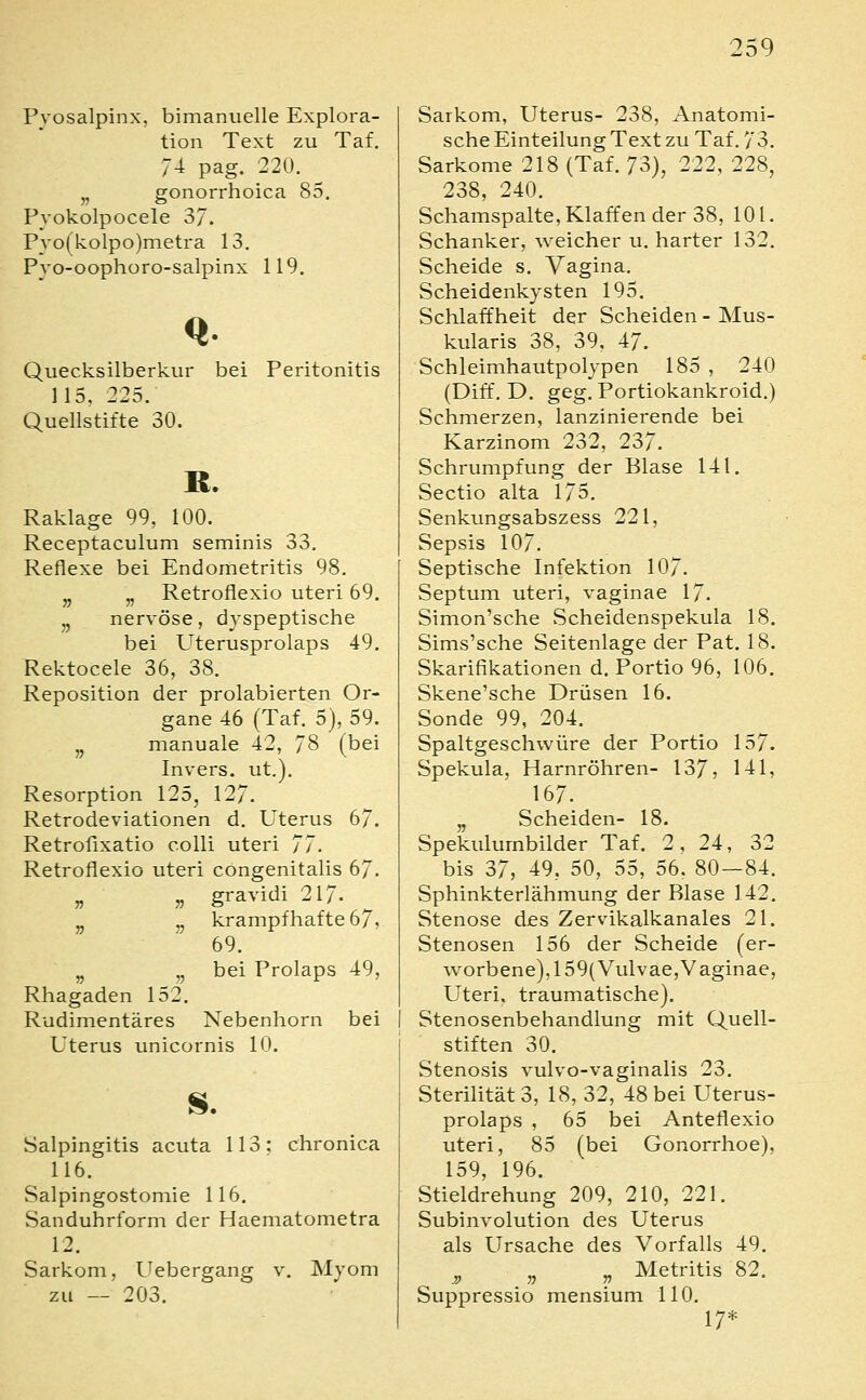 Pyosalpinx, bimanuelle Explora- tion Text zu Taf. 74 pag. 220. ^ „ gonorrhoica 85. Pvokolpocele 37. Pyo(kolpo)metra 13. Pyo-oophoro-salpinx 119. Quecksilberkur bei Peritonitis 115. 225. Quellstifte 30. R. Raklage 99, 100. Receptaculum seminis 33. Reflexe bei Endometritis 98. „ „ Retroflexio uteri 69. ,, nervöse, dyspeptische bei Uterusprolaps 49. Rektocele 36, 38. Reposition der prolabierten Or- gane 46 (Taf. 5), 59. ,j manuale 42, 78 (bei Invers. ut,). Resorption 125, 127. Retrodeviationen d. Uterus 67. Retrofixatio colli uteri 77. Retroflexio uteri congenitalis 67. „ „ gravidi 217. ^ „ krampfhafte 67, 69. „ ,, bei Prolaps 49, Rhagaden 152. Rudimentäres Nebenhorn bei Uterus unicornis 10. s. Salpingitis acuta 113; chronica 116. Salpingostomie 116. Sanduhrform der Haematometra 12. Sarkom, Uebergang v. Myom zu — 203. Sarkom, Uterus- 238, Anatomi- sche Einteilung Text zu Taf. 73. Sarkome 218 (Taf. 73), 222, 228, 238, 240. Schamspalte, Klaffen der 38, 101. Schanker, weicher u. harter 132. Scheide s. Vagina. Scheidenkysten 195. Schlaffheit der Scheiden - Mus- kularis 38, 39, 47. Schleimhautpolypen 185 , 240 (Diff, D. geg. Portiokankroid.) Schmerzen, lanzinierende bei Karzinom 232, 237. Schrumpfung der Blase 141. Sectio alta 175. Senkungsabszess 221, Sepsis 107. Septische Infektion 107. Septum uteri, vaginae 17. Simon'sche vScheidenspekula 18. Sims'sche Seitenlage der Pat. 18. Skarifikationen d. Portio 96, 106. Skene'sche Drüsen 16. Sonde 99, 204. Spaltgeschwüre der Portio 157. Spekula, Harnröhren- 137, 141, 167. „ Scheiden- 18. Spekulumbilder Taf. 2, 24, 32 bis 37, 49, 50, 55, 56. 80 — 84. Sphinkterlähmung der Blase 142. Stenose des Zervikalkanales 21. Stenosen 156 der Scheide (er- worbene), 159( Vulvae,Vaginae, Uteri, traumatische). Stenosenbehandlung mit Quell- stiften 30. Stenosis vulvo-vaginalis 23, Sterilität 3, 18, 32, 48 bei Uterus- prolaps , 65 bei Anteflexio uteri, 85 (bei Gonorrhoe), 159, 196. Stieldrehung 209, 210, 221. Subinvolution des Uterus als Ursache des Vorfalls 49. „ „ „ Metritis 82. Suppressio mensium 110. 17*