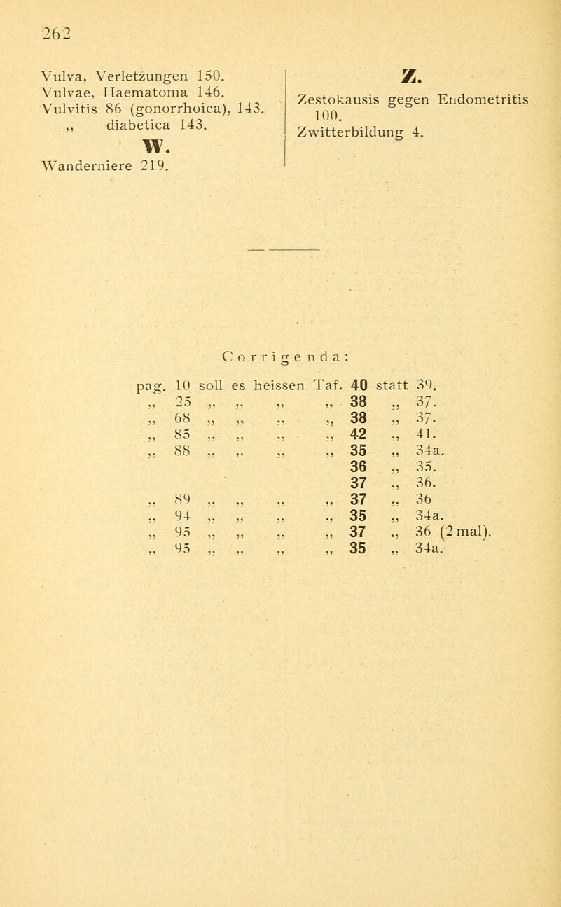 Vulva, Verletzungen 150. Vulvae, Haematoma 146. Vulvitis 86 (gonorrhoica), 143, ,, diabetica 143. w. Wanderniere 219. z. Zestokausis gegen Endometritis 100. Zwitterbildung 4. Corrige nda: pai 10 soll es heissen Taf 40 statt 39. 25 ,. .. ,, ,, 38 37. 68 „ „ ., ') 38 37. 85 ., „ V ■ 42 41. 88 „ „ ?>  35 36 37 34 a 35. 36. 89 ,, „ ?» 37 36 94 „ „ 55 •5 35 34a 95 „ „ 55 55 37 36 ^^ !5 ?J ?J 55 35 34a.