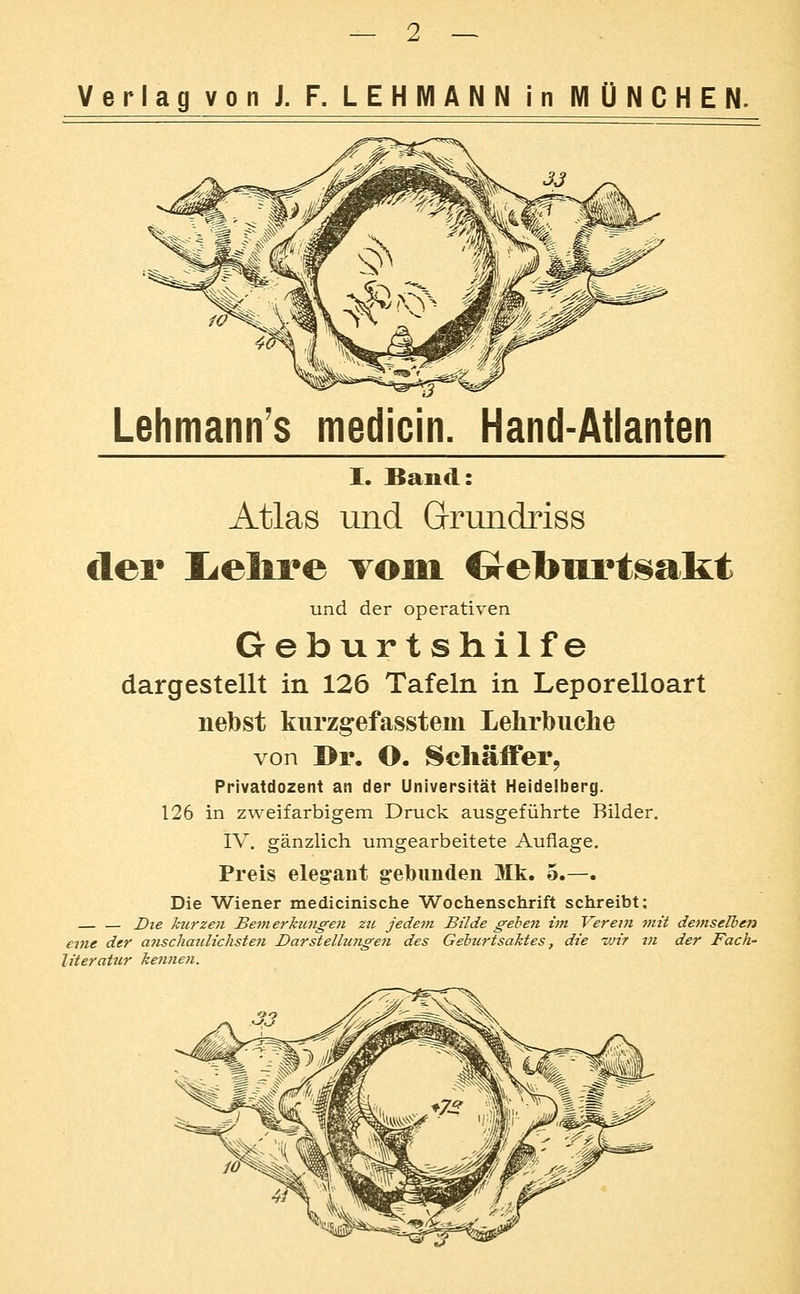 Verlag von J. F. LEHMANN in MÜNCHEN. Lehmann's medicin, Hand-Atlanten I. Band: Atlas und Grrundriss der I^elire vom Crcburtsakt und der operativen Geburtshilfe dargestellt in 126 Tafeln in Leporelloart nebst kurzgefasstein Lehrbuche von Dr. O. Schäffer, Privatdozent an der Universität Heidelberg. 126 in zweifarbigem Druck ausgeführte Bilder. IV. gänzlich umgearbeitete Auflage. Preis elegant gebunden Mk. 5.—. Die Wiener medicinische Wochenschrift schreibt; Dte kurzen Bemerkungen zu jedem Bilde gehen im Vereui mit demselben enu der a7ischmdichsten Darstelhingen des Gehurtsaktes, die -Mir tn der Fach- literatur keJinen.