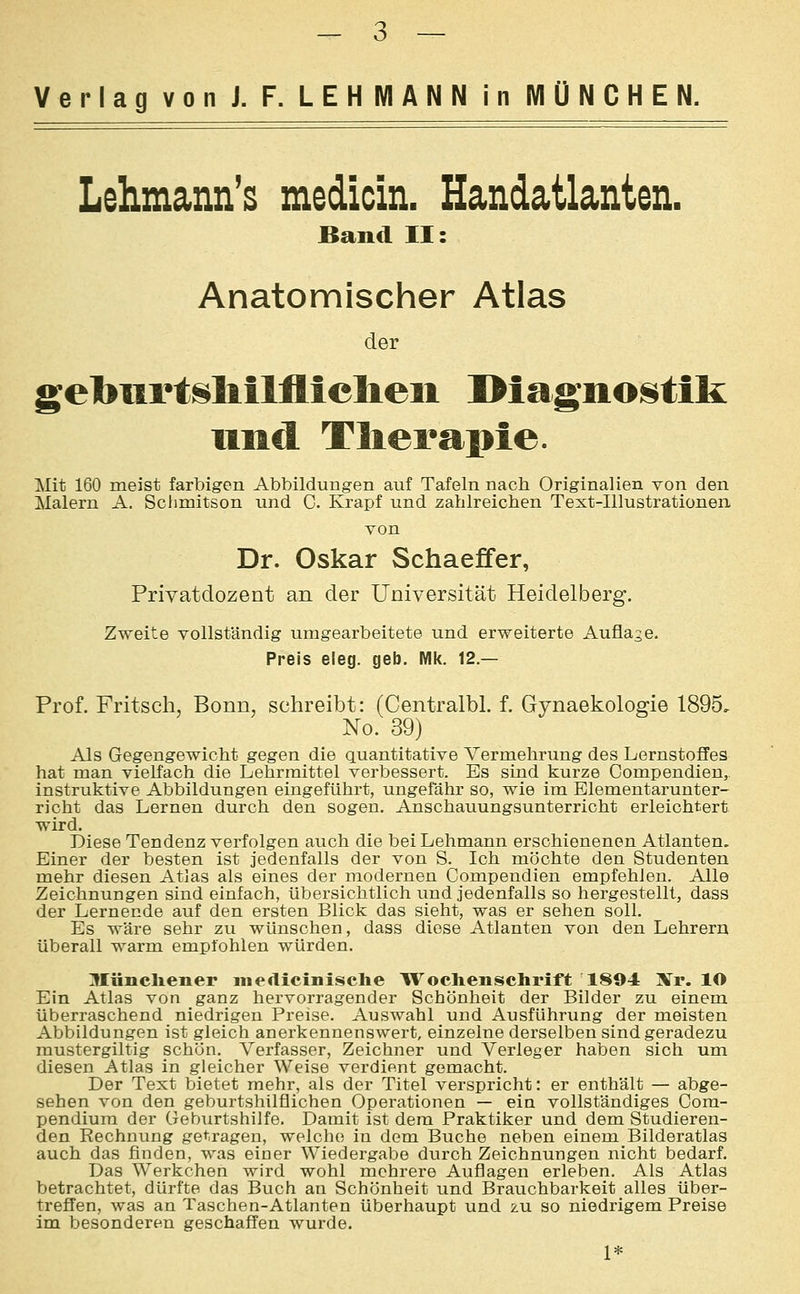 Verlag von J. F. LEHMANN in MÜNCHEN. Lehmann's medicin. Handatlanten. Band II: Anatomischer Atlas der gebiirtshilfliclieii Diagnoi^tik lind Therapie. Mit 160 meist farbigen Abbildungen auf Tafeln nach Originalien von den Malern A. Sclimitson und C. Krapf und zahlreichen Text-Illustrationen von Dr. Oskar Schaeffer, Privatdozent an der Universität Heidelberg. Zweite vollständig umgearbeitete und erweiterte Auflage. Preis eleg. geb. Mk. 12.— Prof. Fritsch, Bonn, schreibt: (Centralbl. f. Gynaekologie 1895, No. 39) Als Gegengewicht gegen die quantitative Vermehrung des Lernstoffes hat man vielfach die Lehrmittel verbessert. Es sind kurze Compendien, instrviktive Abbildungen eingeführt, ungefähr so, wie im Elementarunter- richt das Lernen durch den sogen. Anschauungsunterricht erleichtert wird. Diese Tendenz verfolgen auch die bei Lehmann erschienenen Atlanten, Einer der besten ist jedenfalls der von S. Ich möchte den Studenten mehr diesen Atlas als eines der modernen Compendien empfehlen. Alle Zeichnungen sind einfach, übersichtlich und jedenfalls so hergestellt, dass der Lernende auf den ersten Blick das sieht, was er sehen soll. Es wäre sehr zu wünschen, dass diese Atlanten von den Lehrern überall warm empfohlen würden. Müncliener medicinisclie W^ochenschrift 1894 'Xr. lO Ein Atlas von ganz hervorragender Schönheit der Bilder zu einem überraschend niedrigen Preise. Auswahl und Ausführung der meisten Abbildungen ist gleich anerkennenswert, einzelne derselben sind geradezu raustergiltig schön. Verfasser, Zeichner und Verleger haben sich um diesen Atlas in gleicher Weise verdient gemacht. Der Text bietet mehr, als der Titel verspricht: er enthält — abge- sehen von den geburtshilflichen Operationen — ein vollständiges Com- pendium der Geburtshilfe. Damit ist dem Praktiker und dem Studieren- den Rechnung getragen, welche in dem Buche neben einem Bilderatlas auch das finden, was einer Wiedergabe durch Zeichnungen nicht bedarf. Das Werkchen wird wohl mehrere Auflagen erleben. Als Atlas betrachtet, dürfte das Buch an Schönheit und Brauchbarkeit alles über- treffen, was an Taschen-Atlanten überhaupt und zu so niedrigem Preise im besonderen geschaffen wurde. 1*