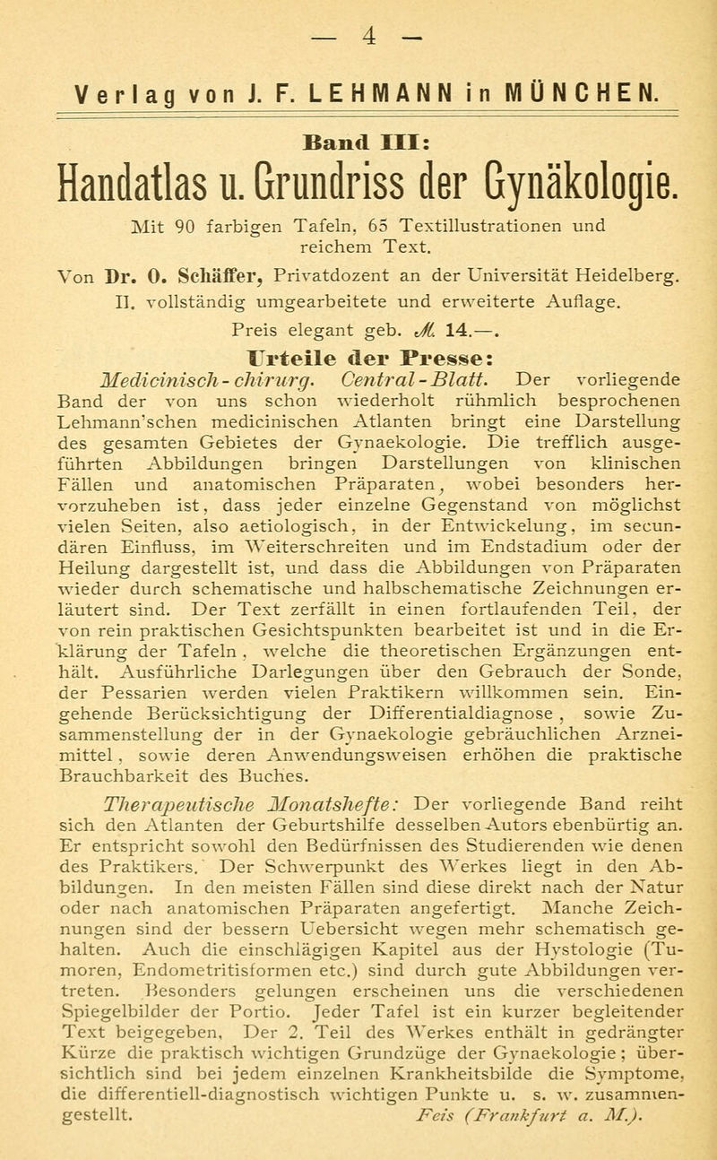 Verlag von J. F. LEHMANN in MÜNCHEN. Band III: Handatlas u. Grundriss der Gynäkologie. Mit 90 farbigen Tafeln. 65 Textillustrationen und reichem Text. Von Dr. 0. Schäffer, Privatdozent an der Universität Heidelberg. 11. vollständig umgearbeitete und erweiterte Auflage. Preis elegant geb. Jt. 14.—. Urteile der Presse: Medicinisch-cMrurg. Central-Blatt. Der vorliegende Band der von uns schon wiederholt rühmlich besprochenen Lehmann'schen medicinischen Atlanten bringt eine Darstellung des gesamten Gebietes der Gynaekologie. Die trefflich ausge- führten Abbildungen bringen Darstellungen von klinischen Fällen und anatomischen Präparaten^ wobei besonders her- vorzuheben ist, dass jeder einzelne Gegenstand von möglichst vielen Seiten, also aetiologisch, in der Entwickelung, im secun- dären Einfluss, im Weiterschreiten und im Endstadium oder der Heilung dargestellt ist, und dass die Abbildungen von Präparaten wieder durch schematische und halbschematische Zeichnungen er- läutert sind. Der Text zerfällt in einen fortlaufenden Teil, der von rein praktischen Gesichtspunkten bearbeitet ist und in die Er- klärung der Tafeln . welche die theoretischen Ergänzungen ent- hält. Ausführliche Darlegungen über den Gebrauch der Sonde, der Pessarien werden vielen Praktikern willkommen sein. Ein- gehende Berücksichtigung der Differentialdiagnose , sowie Zu- sammenstellung der in der Gvnaekologie gebräuchlichen Arznei- mittel , sowie deren Anwendungsweisen erhöhen die praktische Brauchbarkeit des Buches. Therapeutische Monatshefte: Der vorliegende Band reiht sich den Atlanten der Geburtshilfe desselben Autors ebenbürtig an. Er entspricht sowohl den Bedürfnissen des Studierenden wie denen des Praktikers.' Der Schwerpunkt des Werkes liegt in den Ab- bildungen. In den meisten Fällen sind diese direkt nach der Natur oder nach anatomischen Präparaten angefertigt. Manche Zeich- nungen sind der bessern Uebersicht wegen mehr schematisch ge- halten. Auch die einschlägigen Kapitel aus der Hystologie (Tu- moren, Endometritisformen etc.) sind durch gute Abbildungen ver- treten. Besonders gelungen erscheinen uns die verschiedenen Spiegelbilder der Portio. Jeder Tafel ist ein kurzer begleitender Text beigegeben, Der 2. Teil des Werkes enthält in gedrängter Kürze die praktisch wichtigen Grundzüge der Gynaekologie; über- sichtlich sind bei jedem einzelnen Krankheitsbilde die Symptome, die differentiell-diagnostisch wichtigen Punkte u. s. w. zusammen- gestellt. Fets (Frankfurt a. M.).