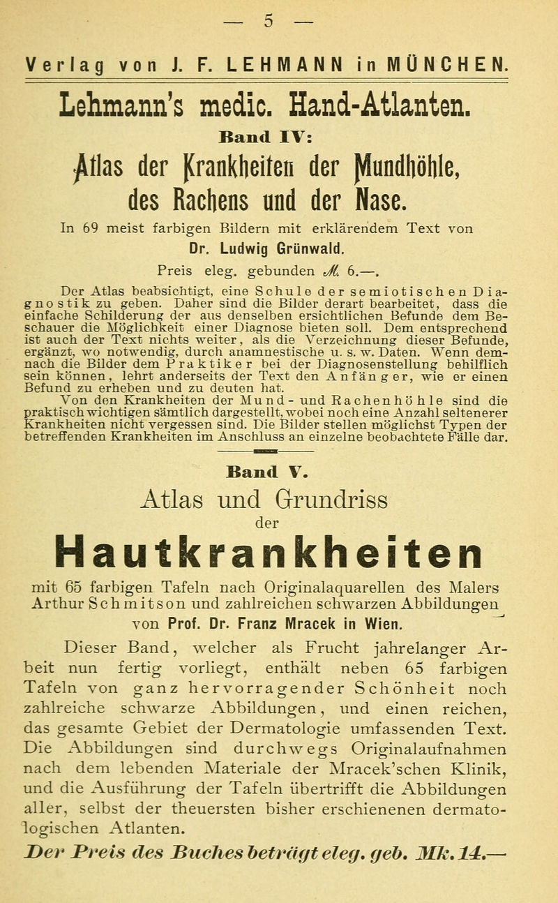 Lehmann's medic. Hand-Atlanten. Band IV: ^tias der |(ranklieiten der ^undböhle, des Rachens und der Nase. In 69 meist farbigen Bildern mit erklärendem Text von Or. Ludwig Grünwald. Preis eleg. gebunden JL 6.—. Der Atlas beabsichtigt, eine Schule der semiotischen Dia- gnostik zu geben. Daher sind die Bilder derart bearbeitet, dass die einfache Schilderung der aus denselben ersichtlichen Befunde dem Be- schauer die Möglichkeit einer Diagnose bieten soll. Dem entsprechend ist auch der Text nichts weiter, als die Verzeichnung dieser Befunde, ergänzt, wo notwendig, durch anamnestische u. s. w. Daten, Wenn dem- nach die Bilder dem Praktiker bei der Diagnosenstellung behilflich sein können, lehrt anderseits der Text den Anfänger, wie er einen Befund zu erheben und zu deuten hat. Von den Krankheiten der Mund- und Rachenhöhle sind die praktisch wichtigen sämtlich dargestellt, wobei noch eine Anzahl seltenerer Krankheiten nicht vergessen sind. Die Bilder stellen möglichst Typen der betreffenden Krankheiten im Anschluss an einzelne beobachtete Fälle dar. Band V. Atlas und Grundriss der Hautkrankheiten mit 65 farbigen Tafeln nach Originalaquarellen des Malers Arthur Schmitson und zahlreichen schwarzen Abbildungen von Prof. Dr. Franz Mracek in Wien. ^ Dieser Band, welcher als Frucht jahrelanger Ar- beit nun fertig vorliegt, enthält neben 65 farbigen Tafeln von ganz hervorragender Schönheit noch zahlreiche schwarze Abbildungen, und einen reichen, das gesamte Gebiet der Dermatologie umfassenden Text. Die Abbildungen sind durchwegs Originalaufnahmen nach dem lebenden Materiale der Mracek'schen Klinik, und die Ausführung der Tafeln übertrifft die Abbüdungen aller, selbst der theuersten bisher erschienenen dermato- logischen Atlanten. I>ev Treis des Buches beträgt eleg, geb. Mk.ld,—•