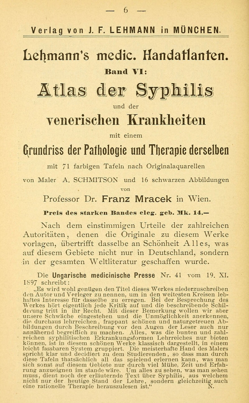 Iiehmann's medic. Handatlanten. Band TI: und der yenerischen Krankheiten mit einem C^rundriss der Pathologie und Therapie derselben mit 71 farbigen Tafeln nach Originalaquarellen von Maler A. SCHMITSON und 16 schwarzen Abbildungen von Professor Dr. Franz Mracek in Wien. Preis des starken Bandes eleg. geh. Mk. 14.— Nach dem einstimmigen Urteile der zahlreichen Autoritäten, denen die Originale zu diesem Werke vorlagen, übertrifft dasselbe an Schönheit Alles, was auf diesem Gebiete nicht nur in Deutschland, sondern in der gesamten Weltliteratur geschaffen wurde. Die Ungarische medicinische Presse Nr. 41 vom 19. XI. 1897 schreibt: „Es wird wohl genügen den Titel dieses Werkes niederzuschreiben den Autorund Verleger zu nennen, um in den weitesten Kreisen leb- haftes Interesse für dasselbe zu erregen. Bei der Besprechung des Werkes hört eigentlich jede Kritik auf und die beschreibende Schil- derung tritt in ihr Eecht. Mit dieser Bemerkung wollen wir aber unsere Schwäche eingestehen und die Unmöglichkeit anerkennen, di(> durchaus lehrreichen _, frappant schönen und naturgetreuen Ab- bildungen durch Beschreibung vor den Augen der Leser auch nur annähernd begreiflich zu machen. Alles, was die bunten und zahl- reiclien syphilitischen Brkrankungsformen Lehrreiches nur bieten können, ist in diesem schönen Werke klassisch dargestellt, in einem leicht fassbaren System gruppiert. Die meisterhafte Hand des Malers spricht klar und decidiert zu dem Studierenden, so dass man durch diese Tafeln thatsächlich all das spielend erlernen kann, was man sich sonst auf diesem Gebiete nur durch viel Mühe, Zeit und Erfah- rung anzueignen im stände wäre. Um alles zu sehen, was man sehen muss, dient noch der erläuternde Text über Syphilis, aus welchem nicht nur der heutige Stand der Lehre, sondern gleichzeitig auch eine rationelle Therapie herauszulesen ist. N.