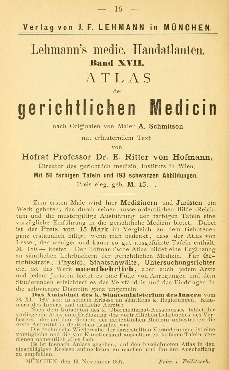 Verlag von J.F. LEHMANN in MÜNCHEN. Lelimann's medic. HandatlaDten. Band XVII. ATLAS der gerichtlichen Medicin nach Originalen von Maler A. SchmitSOn mit erläuterndem Text von Hofrat Professor Dr. E. Ritter von Hofmann, Direktor des gerichtlich medizin. Instituts in Wien. Mit 56 farbigen Tafeln und 193 schwarzen Abbildungen. Preis eleg. geb. M. 15.—. Zum ersten Male wird hier Medizinern und Juristen ein Werk geboten, das durch seinen ausserordentlichen Bilder-Reich- tum und die mustergiltige Ausführung der farbigen Tafeln eine vorzügliche Einführung in die gerichtliche Medizin bietet. Dabei ist der Preis von 15 Mark im Vergleich zu dem Gebotenen ganz erstaunlich billig, wenn man bedenkt, dass der Atlas von Lesser. der weniger und kaum so gut ausgeführte Tafeln enthält, M. 180,— kostet. Der Hofmann'sche Atlas bildet eine Ergänzung zu sämtlichen Lehrbüchern der gerichtlichen ]Medizin. Für Ge- richtsärzte, Physici, Staatsanwälte, Untersuchungsrichter etc. ist das Werk lllieait1>elirlicll, aber auch jedem Arzte und jedem Juristen bietet es eine Fülle von Anregungen und dem Studierenden erleichtert es das Verständnis und das Eindringen in die schwierige Disziplin ganz ungemein. Das Amtsblatt des k. Staatsniinisteriuin des Innern vom 23. XI. 1897 sagt in seinem Erlasse an sämtliche k. Regierungen, Kam- mern des Innern und amtliche Aerzte: Nach dem Gutachten des k. Obermedizinal-Ausschusses bildet der vorliegende Atlas eine Ergänzung des vortrefflichen Lehrbuches des Ver- fassers, der auf dem Gebiete der gerichtlichen Medizin unbestritten die erste Autorität in deutschen Landen war. v Die technische Wiedergabe der dargestellten Veränderungen ist eine vorzügliche und die von Künstlerhand ausgeführten farbigen Tafeln ver- dienen namentlich alles Lob. Es ist hienach Anlass gegeben, auf den bezeichneten Atlas in den einschlägigen Kreisen aufmerksam zu machen und ihn zur Anschaffung zu empfehlen. MÜNCHEN, den 13. November 1897. Frhr. v. Feilitzsch.