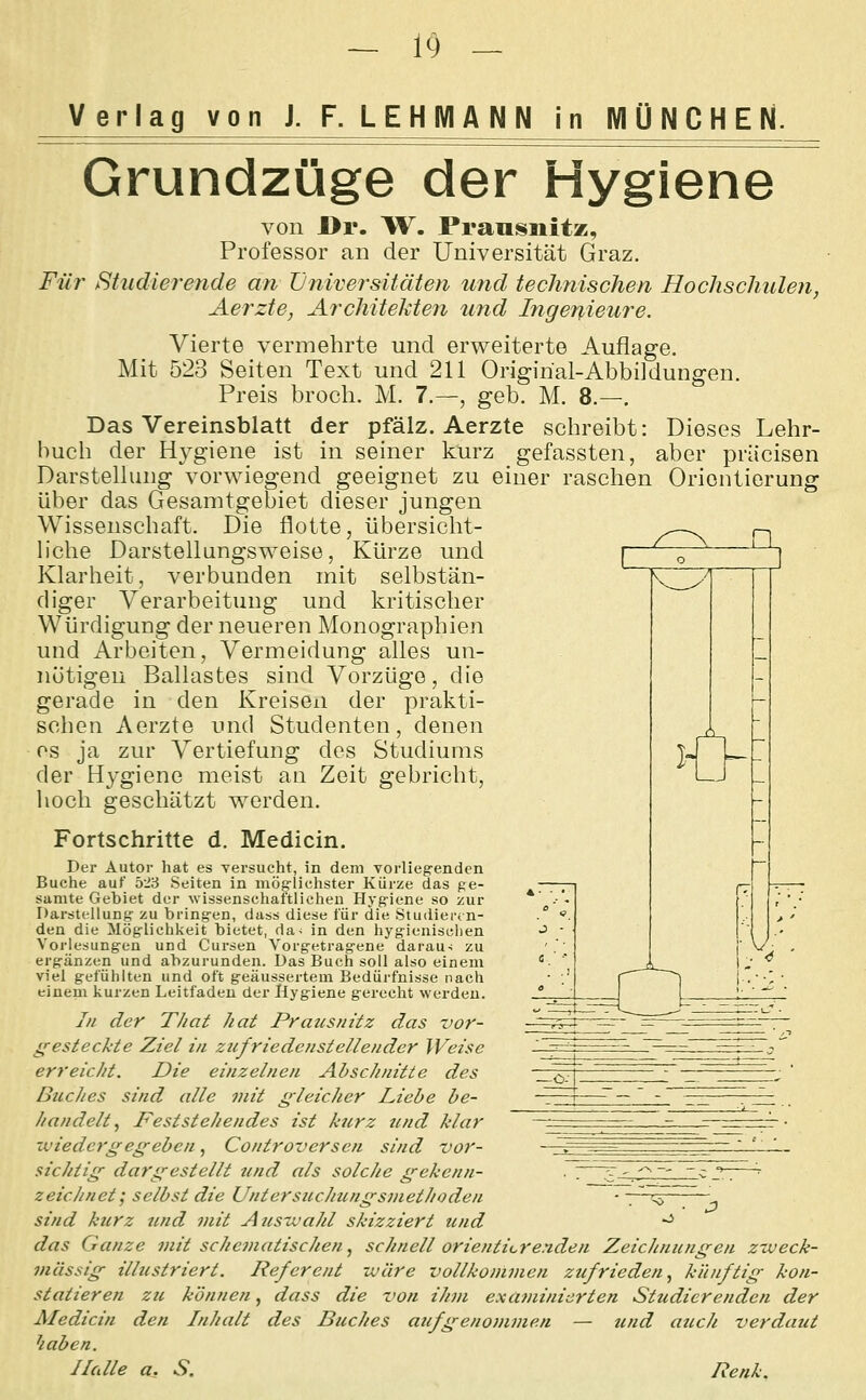 Verlag von J. F. LEHMANN in MÜNCHEN. Grundzüge der Hygiene von Dr. W. Praosnitz, Professor an der Universität Graz. Für Studierende an Universitäten und technischen Hochschulen, Aerzte, Architekten und Ingenieure. Mit Vierte vermehrte und ervi^eiterte Auflage. 523 Seiten Text und 211 Orimrial-Abbildun gen. n j{> ■igi] Preis broch. M. 7.—, geb. M. 8. Das Vereinsblatt der pfälz. Aerzte schreibt: Dieses Lehr- buch der Hygiene ist in seiner kurz gefassten, aber priicisen DarsteUung vorwiegend geeignet zu einer raschen Orientierung über das Gesamtgebiet dieser jungen Wissenschaft. Die flotte, übersicht- liche Darstellungsweise, Kürze und Klarheit, verbunden mit selbstän- diger Verarbeitung und kritischer Würdigung der neueren Monographien und Arbeiten, Vermeidung alles un- nötigen Ballastes sind Vorzüge, die gerade in den Kreisen der prakti- schen Aerzte und Studenten, denen OS ja zur Vertiefung des Studiums der Hygiene meist an Zeit gebricht, hoch geschätzt werden. Fortschritte d. Medicin. Der Autor hat es versucht, in dem vorlieg-endcn Buche auf 523 Seiten in mög-lichster Kürze das ge- samte Gebiet der wissenschaftlichen Hyg-iene so zur Darstellung zu bringen, dass diese für die Studiei-tn- den die Möglichkeit bietet, da- in den hygienisolien Vorlesungen und Cursen Vorgetrag-ene darau-; zu ergänzen und abzurunden. Das Buch soll also einem viel gefühlten und oft geäussertem Bedürfnisse nach einem kurzen Leitfaden der Hygiene gerecht werden. /// der That hat Pratisnitz das vor- g^estechte Ziel in zufriedetistellender Weise erreicht. Die einzelnen Abschnitte des Buches sind alle mit gleicher Liebe be- handelt^ Feststehendes ist kurz und klar ■wiedergegeben, Controversen sind vor- sichtig dargestellt und als solche gekenn- ■ : '^'.^~' ^ ^.—^ zeichnet; selbst die Untersicchungsmethoden ■ \ '\, - sind kicrz und mit Auswahl skizziert und -^ das Ganze mit schematischen ^ schnell orientierenden Zeichnungen zweck- mässig illustriert. Referent wäre vollkommen zufrieden^ künftig kon- statieren zti können, dass die von ihm examinierten Studierenden der Aledicin den Inhalt des Buches aufgenommen — und auch verdaut haben. Halle a, S. Renk.