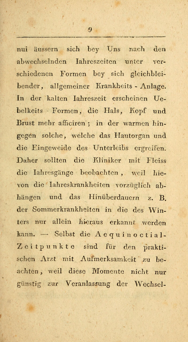 nui äussern sich bey Uns nach den abwechselnden Jahreszeiten unter ver- schiedenen Formen bey sich gleichblei- bender, allgemeiner Krankheits - Anlage. In der kalten Jahreszeit erscheinen Ue- belkeits Formen, die Hals, Kopf und Brust mehr aihciren ; in der warmen hin- gegen solche, welche das Hautorgan und die Eingeweide des Unterleibs ergreifen. Daher sollten die Kliniker mit Fleiss die lahresgänge beobachten , weil hie- von die lahreskrankheiten vorzüglich ab- hängen und das Hinüberdauern z. B, der Sommerkrankheiten in die des Win- ters nur allein hieraus erkannt werden kann. — Selbst die Aequinoctial- Zeitpunkte sind für den prakti- schen Arzt mit Aufmerksamkeit zu be- achten , weil diese Momente nicht nur günstig zur Veranlassung der Wechsel-