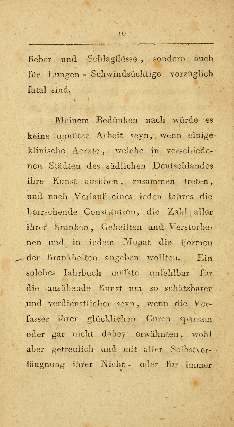 lO üeber und Sclilagflüsse , sondern auch für Lungen - Sclivvindsüchtige vorzüglich fatal sind. Meinem Bedünken, nach würde es keine unnütze Arbeit seyn^.weiin einige klinische Aerzte^ welche in verschiede- nen Städten des südlichen Deutschlandes ihre Kunst ausüben ^ zusammen treten, und nach Yerlauf eines ieden lahres die herrschende Constitution, die Zahl aller ihrer Kranken, Geheilten und Yeistoibe- nen und in. iedem Monat die Formen der Krankheiten angeben wollten. Ein solches lahrbuch müTste unfehlbar für die ausübende .Kunst um so schätzbarer ^und verdienstlicher seyn, wenn die Ver- fasser ihrer glücklichen Curen sparsam oder gar nicht dabey erwähnten, vvohl aber getreulich und mit aller Selbs.tver- läugnung ihrer Nicht - oder für immer