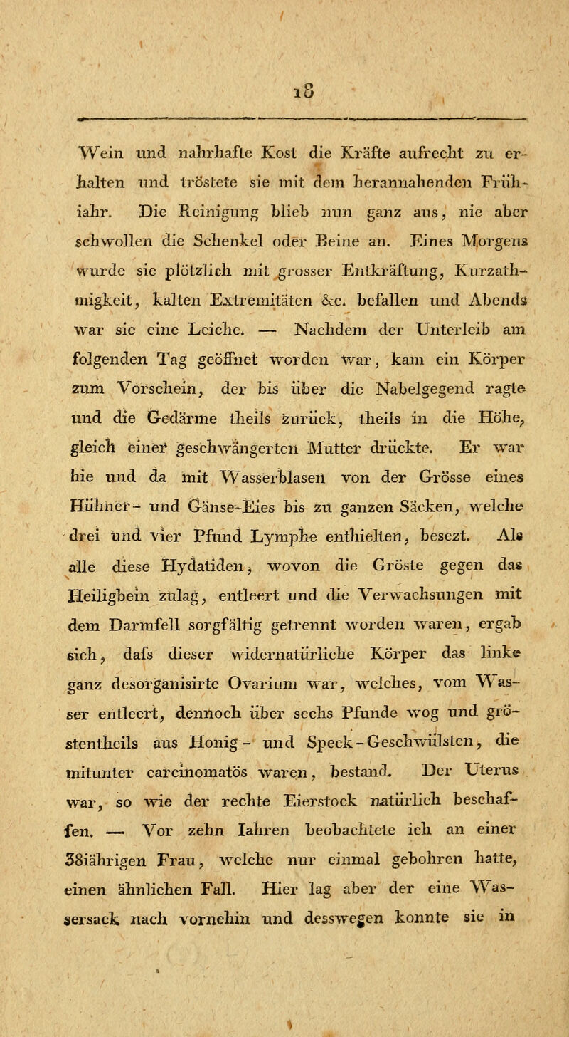 Wein und naln-liafte Kosl die Kräfte aufrecht zu er- halten xind tröstete sie mit dem Berannahenden Früh- ialir. Die Reinigung blieb nun ganz aus, nie aber schwollen die Schenkel oder Beine an. Eines Morgens wurde sie plötzlich mit grosser Entkräftung, Kurzath- migkeit, kalten Extremitäten &c. befallen und Abends war sie eine Leiche. — Nachdem der Unterleib am folgenden Tag geöffnet worden v/ar, kam ein Körper zum Vorschein, der bis über die Nabelgegend ragte und die G-edärme theils zurück, theils in die Höhe^ gleich einer geschwängerten Mutter drückte. Er war hie und da mit Wasserblasen von der Grösse eines Hühner- und Gänse=-Eies bis zu ganzen Sacken, w^elche drei und vier Pfund Lymphe enthielten, besezt. Als alle diese Hydatiden^ wovon die Gröste gegen das Heiligbein zulag, entleert und die Verwachsungen mit dem Darmfell sorgfältig getrennt worden waren, ergab sich, dafs dieser widernatürliche Körper das linke ganz desorgänisirte Ovarium war, welches, vom Was- ser entleert, denUoch über sechs Pfunde wog und grö- stentheils aus Honig- und Speck-Geschwülsten, die mitunter carcihomatös waren, bestand. Der Uterus war, so wie der rechte Eierstock natürlich beschaf- fen. — Vor zehn lahren beobachtete ich an einer 38iährigen Frau, welche nur einmal gebohren hatte, einen ähnlichen Fall. Hier lag aber der eine Was- sersack nach vornehin und desswegen konnte sie in