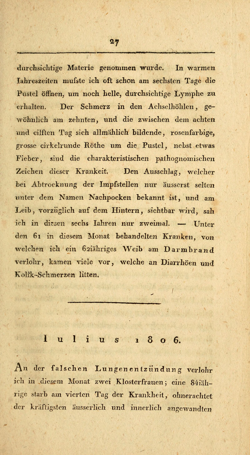 ay durclisichtige Materie genommen wurde. In warmen Jahreszeiten miifste ich oft schon am sechsten Tage die Pustel öffnen, um nodfi helle, durchsichtige Lymphe zu erhalten. Der Schmerz in den Achselhöhlen, ge- wöhnlich am zehnten, und die zwischen dem achten und eilften Tag sich allmählich bildende, rosenfarhige, grosse cirkelrunde Röthe um die Pustel, nehst etwas Fieber, sind die charakteristischen pathognomischen Zeichen dieser Krankeit. Den Ausschlag, welcher bei Abtrocknung der Impfstellen nur äusserst selteji iinter dem Namen Nachpocken bekannt ist, und am Leib, vorzüglich auf dem Hintern, sichtbar wird, sah ich in diesen sechs lahren nur zweimal. — Unter den 61 in diesem Monat behandelten Kranken, von welchen ich ein 62iähriges Weib am Darmbrand verlohr, kamen viele vor, welche an Diarrhöen und Koli'k-Schmerzen litten. / lulius 1806. An der falschen Lungenentzündung verlohr ich in ^diesem Monat zwei Klosterfrauen; eine 84iäh- rige starb am vierten Tag der Krankheit, ohnerachtet der kräftigsten ausserlich und innerlich angewandten