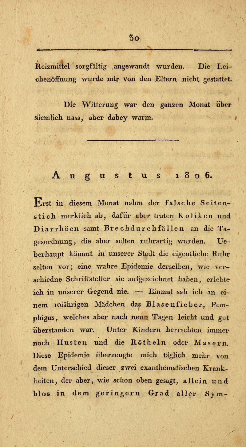 Reizmittel sorgfältig angewandt wurden. Die Lei- clienöffnung wurde mir von den Eltern nicht gestattet. Die Witterung war den ganzen Monat über aiemlich nass, aber dabey warm. » Augüstus 1806. Erst in diesem Monat nahm der falsche Seiten- stich merklich ab, dafür aber traten Koliken und Diarrhöen samt Brechdurchfällen an die Ta- gesordnung, die aber selten ruhrartig wurden. üe-r berhaupt kommt in unserer Stadt die eigentliche Ruhr selten vor; eine wahre Epidemie derselben, wie ver- schiedne Schriftsteller sie aufgezeichnet haben, erlebte ich in unserer Gegend nie. — Einmal sah ich an ei- nem loiähi^igen Mädchen das Blasenfieber, Pem- phigus, w^elches aber nach neun Tagen leicht und gut überstanden war. Unter Kindern herrschten immer noch Husten und die Röthein oder Masern. Diese Epidemie überzeugte mich täglich mehr von dem Unterschied dieser zwei exanthematischen Krank- heiten, der aber, wie schon oben gesagt, allein und blos in dem geringern Grad aller Sym-