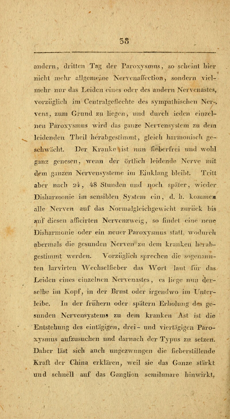 aiulcrn, dritten Tag der Paroxysmns, so scljoinl; Lier niclit 2iichr allgenieiiie Nervenaüectioiij sojidern yicl- inehr nnr das Leiden eines oder des andern Nervenastcs, vorzüglich im Cenlridgefleclite des sympaihi.sclien Ner-, vens, zum Grund zu liegen, und durcli ieden einzel- nen Paroxysnnis wird das ganze NerVens} sieni zu dem leidenden Tliejl her abgestimmt, gleich harmojiisch ge- schwächt. Der Kranke ust nnn fieberfrei und wohl ganz genesen, wenn der örtJich leidende Nerve mit dem ganzen Nervensysteme im Einklang bleibt. Tritt aber nach 24, 48 Stunden unti noch spater, wieder Disharmonie im sensiblen System ein, d. h. kommea alle Nerven auf das Normalgleichgewicht zurück bis a,uf diesen afficirten Nexwenzw eig, so fnidet eine jiene Disharmonie oder ein neuer Paroxysmus statt, woJiiich abermals die gesunden Nerven zu dem kranken hrrab- gestimmt werden. Vorzüglich sprechen die sogenann- ten larvirten Wechselfieber das Wort laut für das Leiden eines einzelnen Nervenastes, es litge nun cjer- seJbe im Ropf^ in der Brust oder irgendwo ini Unter- leibe. In der frühern oder spätem Erholung des ge- sunden Nervensystems zu dem kranken Ast ist die Entstehung des eintägigen, drei- und viertägigen Paro- xysmus aufzusuchen und darnach der Typus zu setzen. Daher last sich auch ungezwungen die feberstillende Kraft der China erklären, weil sie das Ganze stärkt und schnell auf das Ganglion semilunare hinwirkt.