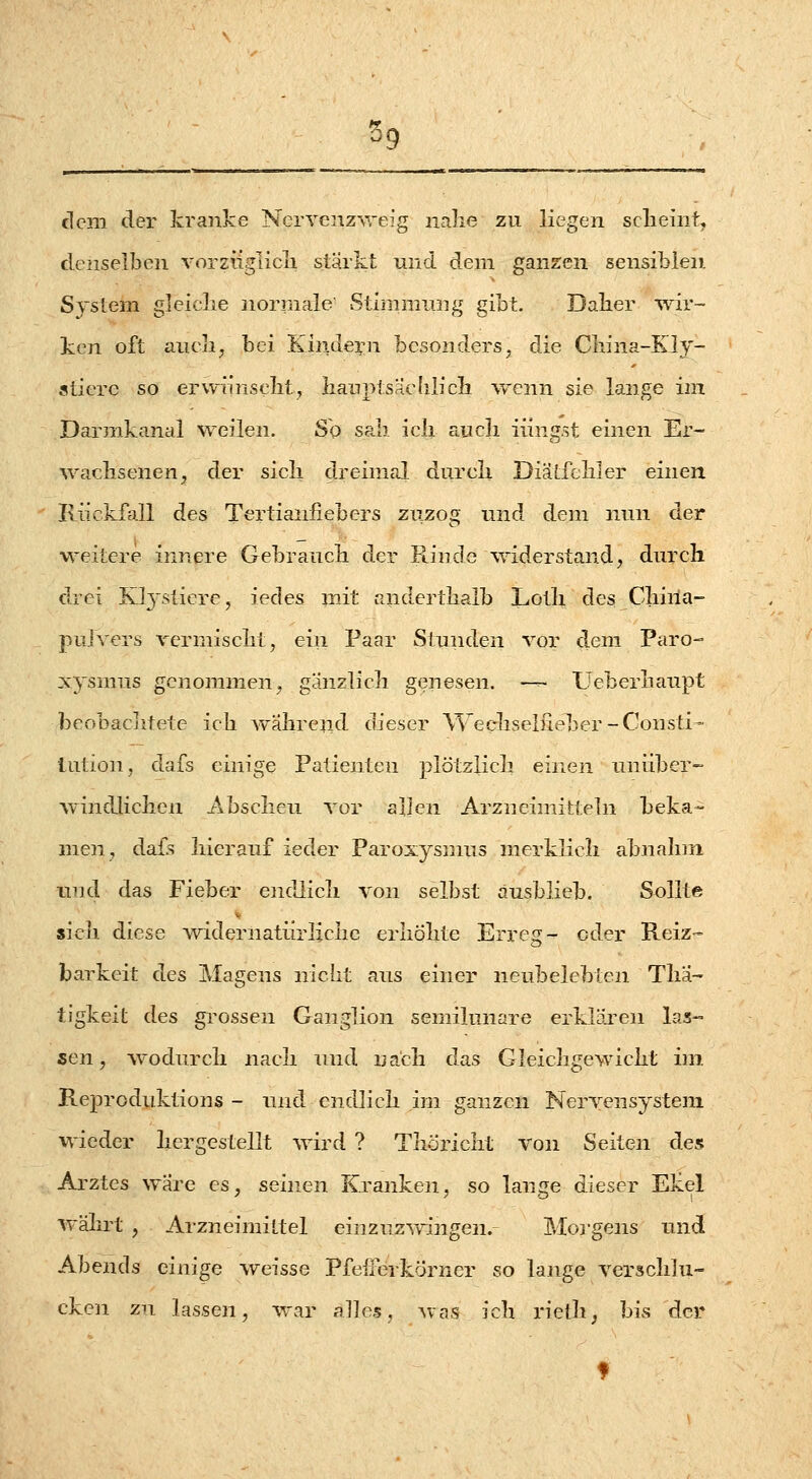 ^9 dem der kranke NcrYenz-\veig nalie zu liegen scheint^ denselben vorzüglicli stärkt und dem ganzen sensiblen. Sysiem gleiclie normale' Stlriimnng gibt. Daher -wir- ken oft aneli, bei Kinde^^n besonders, die Cliina-Kly- aiierc so erwnnselit, lianptsaelilicli ^Yenn sie lange im Darmkanal weilen. So sali icli aucli Hingst einen Er- wachsenen, der sicli d.reimal durcli Diätfcliler einen Riickf\ill des Tertianfiebers ziizog und dem nnn der weitere innere Gebrancli der Rinde widerstand, durch drei Ktysticre, iedes mit anderthalb Loth des Chiria- pulvers rcrmischt, ein Paar Stunden vor dem Paro-- xysmus genommen, ganzlicli genesen. —- Ueberhaupt beobaclitete ich wahrejid dieser Wecliseiiieber-Consti- tution, dafs einige Patienten plötzlich einen unüber- windlichen Abscheu vor allen Arzneimitteln beka- men, dafls hierauf ieder Paroxysnuis merklich abnahni und das Fieber endJich von selbst ausblieb. Sollte sich diese widernatürliche erhöhte Erreg- oder Reiz- barkeit des Magens nicht aus einer neubelebten Thä- tigkeit des grossen Ganglion semilunare erklären las- sen, wodurch nach und nach das Gleichgewicht im. Reproduktions - und endlich im ganzen Nervensystem wieder hergestellt wird ? Thöricht von Seiten des Arztes wäre es, seinen Kranken, so lange dieser Ekel währt , Arzneimittel einzuz-sringen. Moi-gens und Abends einige weisse Pfefrerkörner so lange versclilu- cken zu lassen, war alles, Avas ich rielh, bis der