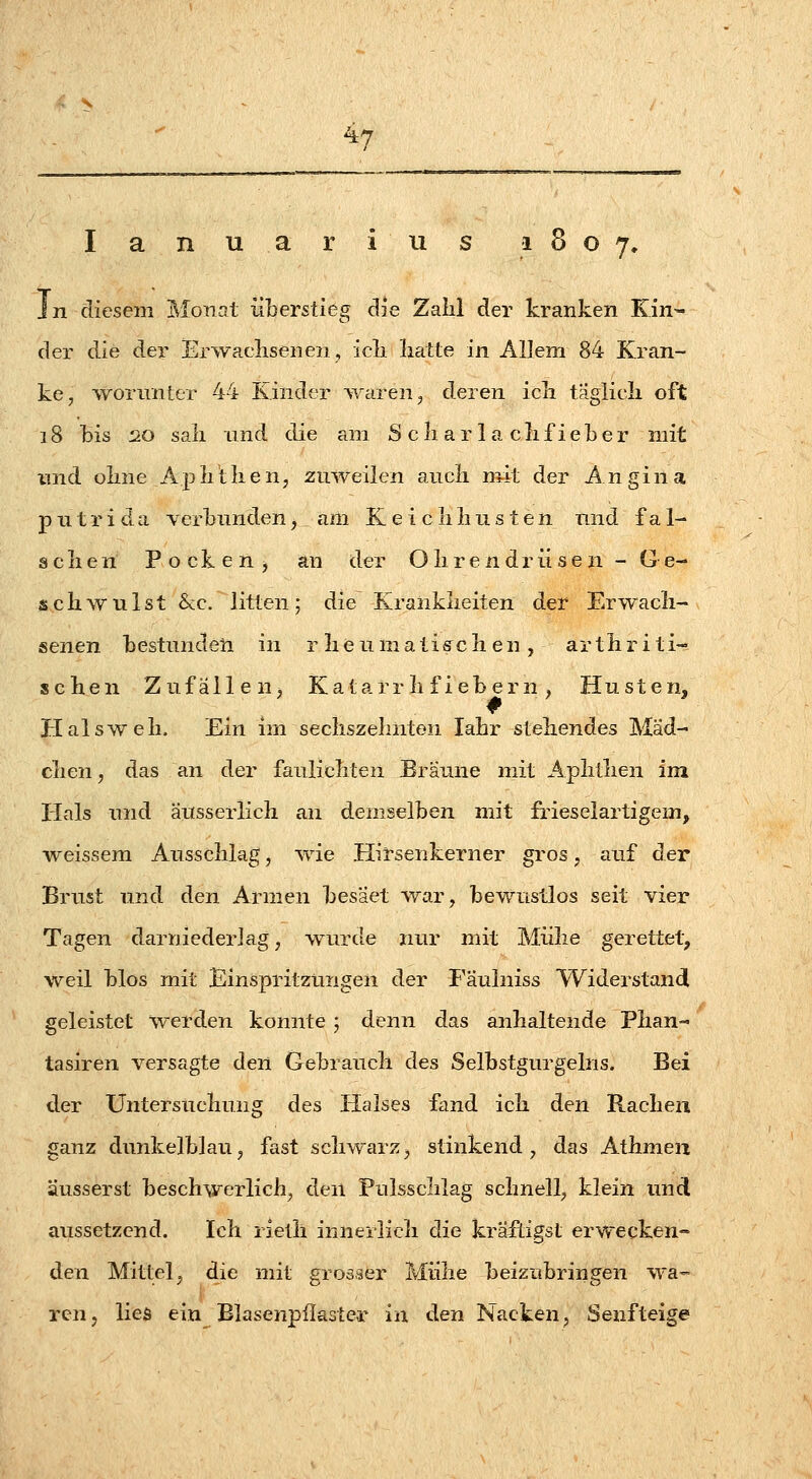 I a n u a r i u s 1807, In diesem Monat überstieg die Zahl der kranken Kin- der die der Erwaclisenen, icli hatte in Allem 84 Kran- ke, ^vonmter 44 Kinder Ovaren, deren icli taglicli oft 18 bis 20 sali lind die am S cli ar 1 a clif ieber mit und oline ApliUien, zuweilen aucli mit der Angina p 11 tri da verbunden, am K e i clilius ten und f a 1- aclien Pocken, an der Olirendriisen - Ge- schwulst See. litten; die Krankheiten der Erwach- senen bestunden in rheumatischen, arthriti- schen Zufällen, Katarrh fiebern , Husten, Halsweh. Ein im sechszelinten lahr stehendes Mäd- chen, das an der faulichten Bräune mit Aphthen im Hals und äusserlich an demselben mit frieselartigem, weissem Ausschlag, wie Hirsenkerner gros, auf der Brust und den Armen besäet war, bewustlos seit vier Tagen darniederlag, wurde nur mit Mühe gerettet, weil blos mit Einspritzungen der Fäulniss Widerstand geleistet werden konnte j denn das anhaltende Phan« tasiren versagte den Gebrauch des Selbstgurgelns. Bei der Untersuchung des Halses fand ich den Rachen ganz dunkelblau, fast schwarz, stinkend, das Athmeu äusserst beschwerlich, den Pulssclilag schnell, klein und aussetzend. Ich rietli innerlich die kräftigst erwecken- den Mittel, die mit grosaer Mühe beizubringen wa- ren j lies ein Blasenpflaster in den Nacken, Senfteige