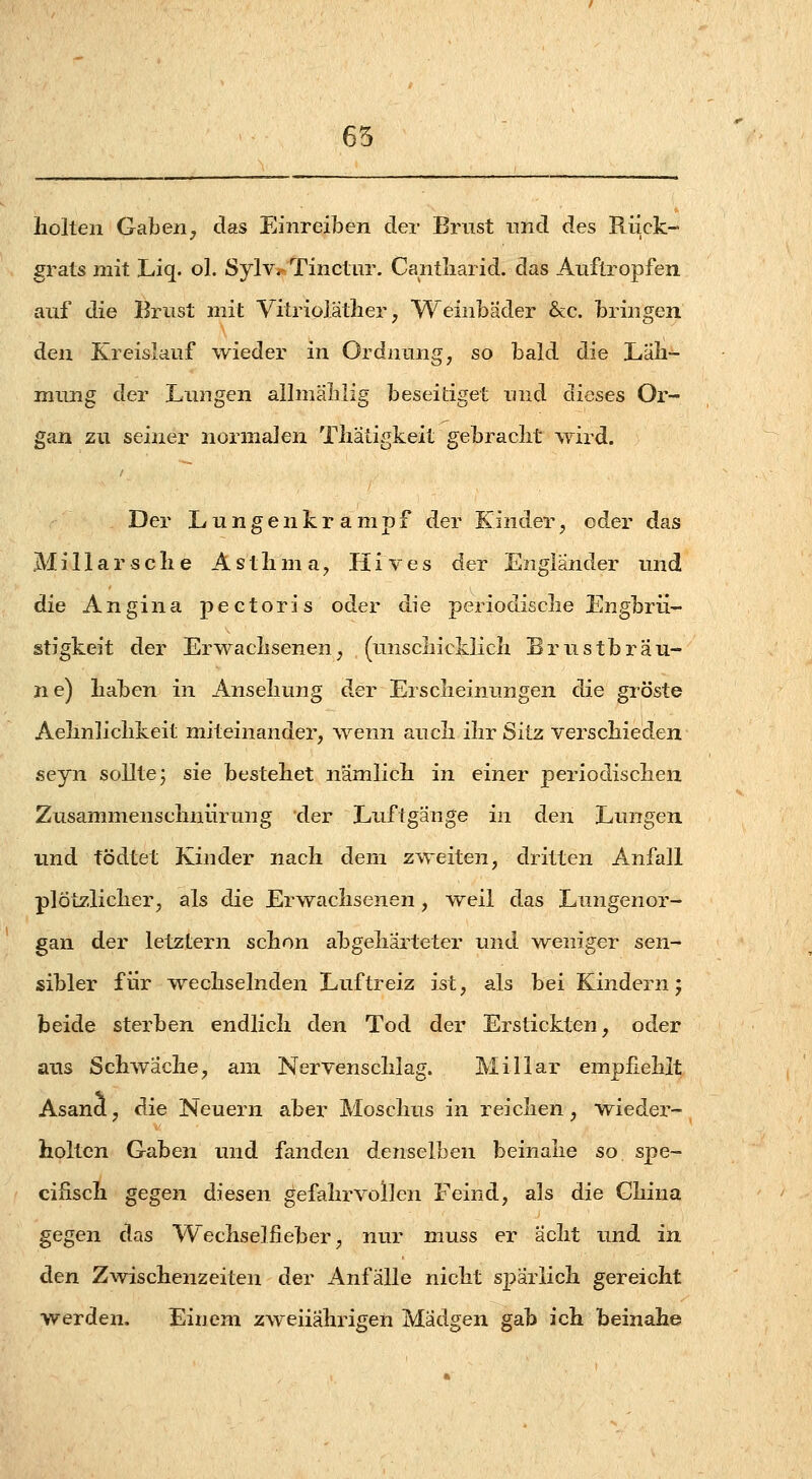 65 holten Gaben, das Einreiben der Brust imd des Riick- grats 2nit. Liq. ol. Sylv.- Tinclur. Cantliarid. das Aiiflropfen auf die Brust mit Vitriojätlier, Weinbäder &c. bringen den Kreislauf wieder in Ordnung, so bald die Läli- mung der Lungen allmälilig beseitiget und dieses Or- gan zu seiner normalen Tliatigkeit gebracht wird. Der Lungenkrampf der Kinder, oder das Miliar sehe Astlima, Hives der Engländer und die Angina pectoris oder die periodische Engbrü- stigkeit der Erwachsenen, (unschicklich Brustbräu- ne) haben in Ansehung der Erscheinungen die gröste Aehnlichkeit miteinander, wenn auch ihr Sitz verschieden seyn sollte; sie bestehet nämlich in einer periodischen Zusammenschniirung der Luftgänge in den Lungen imd tödtet Kinder nach dem zweiten, dritten Anfall plötzlicher, als die Erwachsenen, weil das Lungenor- gan der letztern schon abgehärteter und w^eniger sen- sibler für T\^echselnden Luftreiz ist, als bei Kindern; beide sterben endlich den Tod der Erstickten, oder aus Schwäche, am Nervenschlag. Miliar emphehlt Asand, die Neuern aber Moschus in reichen, wieder- holten Gaben und fanden denselben beinahe so spe- cihsch gegen diesen gefahrvollen Feind, als die China gegen das Wechselfieber, nur muss er acht und in den Zwischenzeiten der Anfälle nicht spärlich gereicht werden. Einem zweiiährigeh Madgen gab ich beinahe