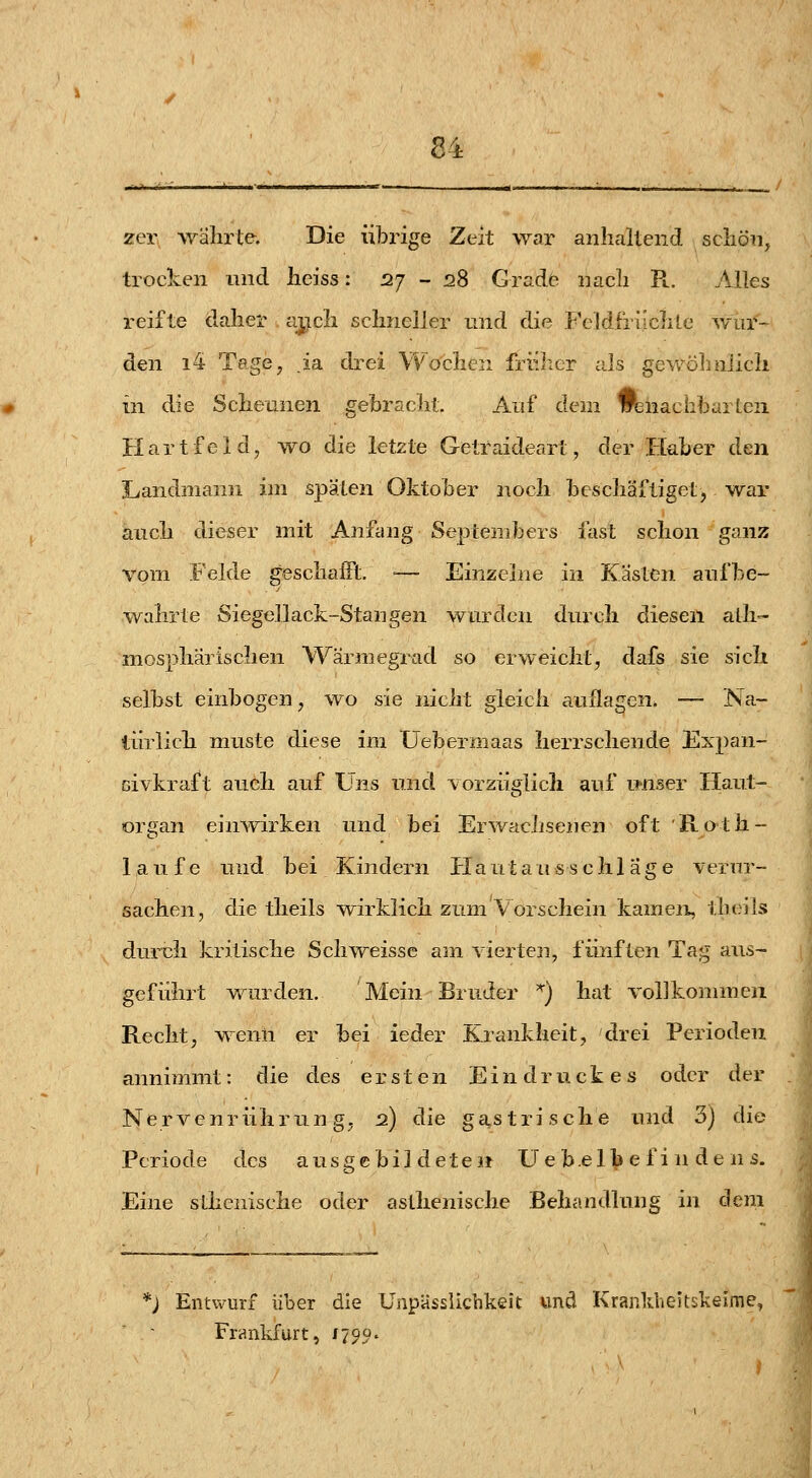 zer währte. Die übrige Zeit war aiilialtend schön, trocken und heiss: 127-28 Grade nach Pl. Alles reifte daher ajicli schneller und die FcMfriichLe wur- den i4 Tage, .ia drei Wochen fruit er als gewölmlich in die Scheunen gebracht. Auf dem wsnacbbarteii Hart fei d, wo die letzte Getraideart, der Haber den Landnianri im späten Oktober noch beschäftiget, war auch dieser mit Anfang Septembers fast schon ganz vom Felde geschaiFt. •— Einzelne in Kasten aufbe- wahrte Siegellack-Stangen wurden durch diesen alli- mosphärischen Wärmegrad so erweicht, dafs sie sich selbst einbogen, wo sie nicht gleich auflagen. — Na- türlich muste diese im Uebermaas herrschende Expan- civkraft auch auf Uns und vorzüglich auf unser Haut- organ ein^virken und bei Erwachsenen oft Roth- lau f e und bei Kindern Piautaus^sch 1 age verur- sachen, die theils •wirklich zum Vorschein kamen, theils duriih kritische Schweisse am vierten, fünften Tag aus- geführt vv^urden. Mein Bruder *) hat volJkonnneii Recht, wenn er bei ieder Krankheit, drei Perioden annimmt: die des ersten Eindruckes oder der Nervenrührung, 2) die gastrische und 3j die Periode des ausgebildete» Ue b.elb e f i n de n s. Eine stiienische oder asthenische Behandlung in dem ) Entwurf über die Ünpässlichkeit und KranldieltskeifTie, Frankfurt, /790.