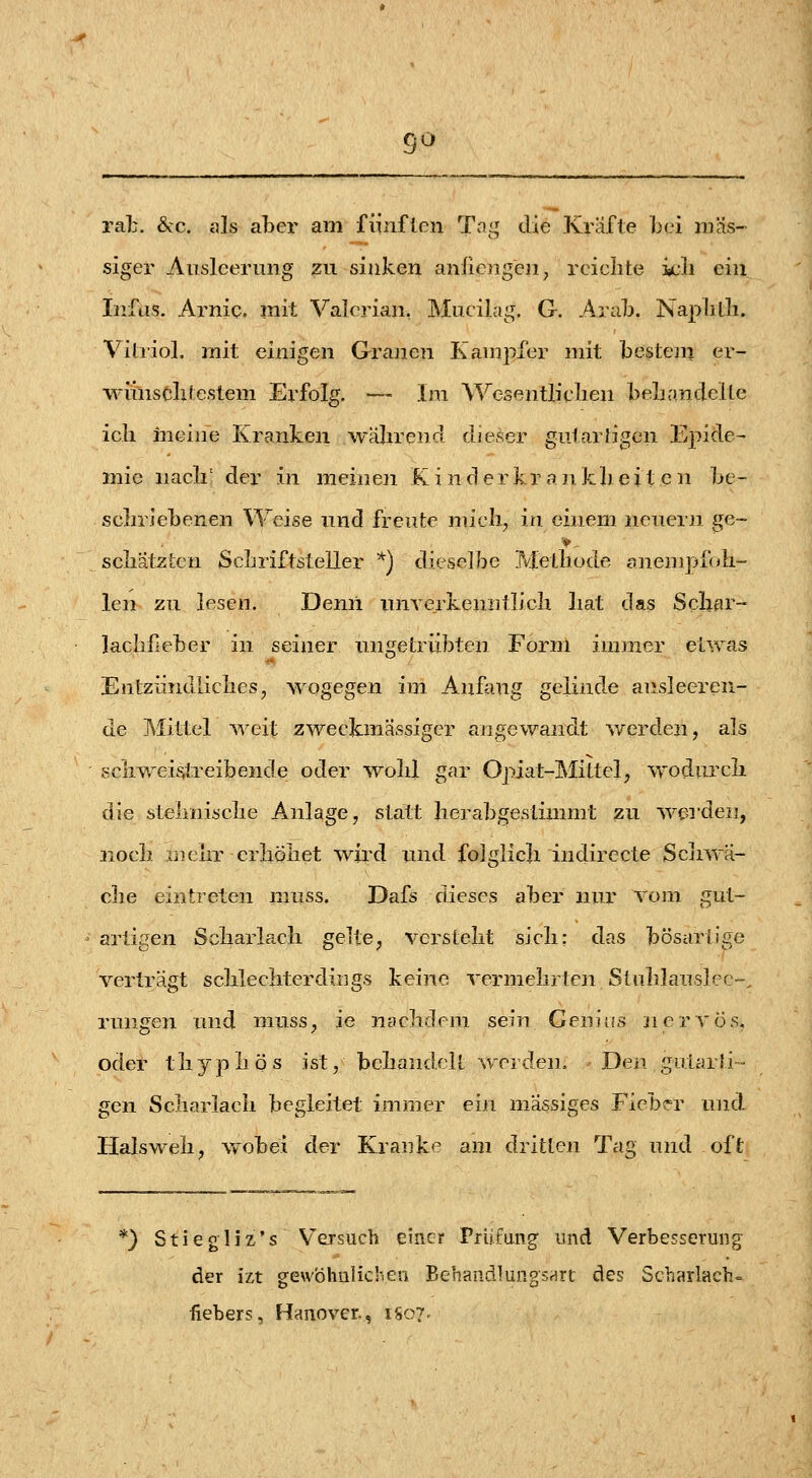 9^ rab. 6cc. als aber am fünften Tai; die Kräfte L(.^i mas- siger Ausleerung zu sinken anliengen, reielite icli ein Infus. Arnic. mit Valerian, Mucilag, G. Anih. Naplitli. Vitriol, mit einigen Granen Kanipfer mit bestem er- wiinscbtestem Erfolg. — Im Wesentliclien beliandelte icli meine Kranken wäbrend dieser gutartigen Epide- mie iiacli' der in meinen K i n d e r kr a n k h e i t e n be- scbriebenen Weise und freute mich, in einem neuern ge- seilätzten SeLriftsteller *) dieselbe Metliode onempfoli- len zu lesen. Demi unYerkeniitlieli liat das Scliar- lachfeber in seiner ungetrübten Form immer etwas Entziindliclies, wogegen im Anfang gelinde ausleeren- de Mittel weit zweckmässiger angewandt v/erden, als seilweis,treibende oder wolil gar Opiat-Mittel, wodurcli die steliiiiselie Anlage, statt herabgestimmt zu wei'den, noeb aiciir erböliet wird und folglicli indirecte Scliwä- clie eintreten nmss. Dafs dieses aber nur vom gut- artigen Scliarlacli gelte, verstellt sicli: das bösartige verträgt sclilechterdings keine vermehrten Stuldauslcc-. rungen und muss, ie nacliclem sein Genitfs nervös, oder tliypliös ist, behandelt werden. Den gularJi- gen Scharlach begleitet immer ein massiges Fieber und Halsweh, w-obei der Kranke am dritten Tag und oft ) Stiegiiz's Versuch einer Prüfung und Verbesserung der izt gewöhnlichen BehandlungsHrt des Scharlach- fiebers, Hanover., 1807.