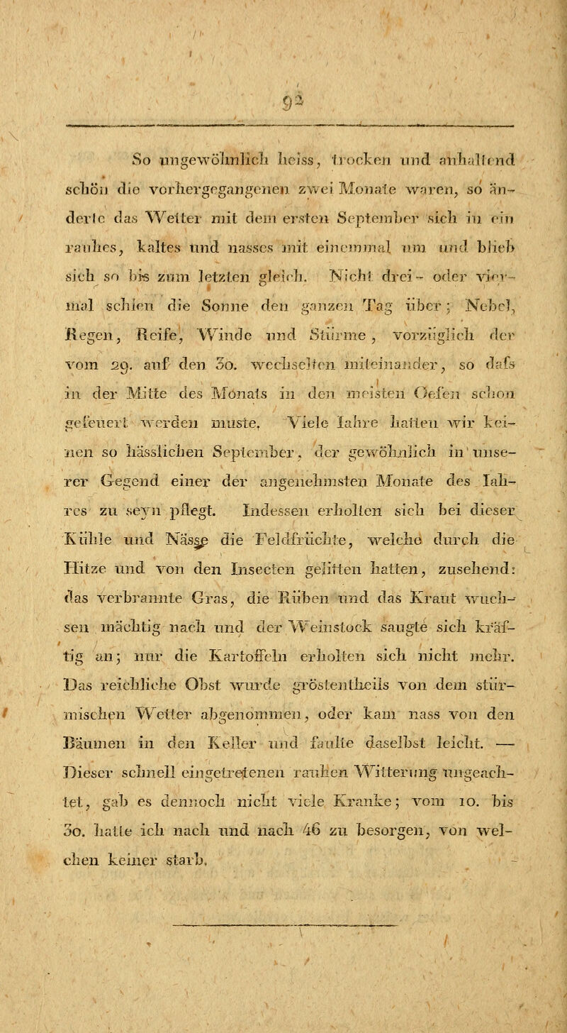 9^ So ungewölmlicli liejss, Ijocken und anliallriid scliöiJ die voriiergegaDgeiien zwei ?vloiiate waren, so an- der Ic das Weiter mit dem ersten September sieh in ein ranlies, Icaltes und na.sses nrit einemmal n.ra and. blieb sich so bi« zum letzten gleif^h, Nieh? drei- oder vi<^'v- liial schien die Sonne den ganzen Tag über; Nebel, Regen, Reife, Winde und Stürme, vorzüglich der vom S9. anf den 3o. wecLsCiten niiteinajider, so dafi in der Mitte des Monats in den mristeii Oefen sc]ion fielenerl, werden miiste. Viele lahre hallen wir ]iei-' iien so liässiichen September, der gewölinlieli in inise- rer Gegend einer der angenehmsten Monate des lah- rcs zu seyn pflegt. Indessen erholten sich bei dieser Kühle und Näs^ die Feldfrüchte, welche durch die Plitze und von den Insecten gelitten hatten, zusehend: das verbrannte Gras, die Kühen und das Kraut wuch-- sen mächtig nach und der Weinstock saugte sich kraf- tig an; nur die KartoiFeln erholten sich nicht mehr. Das reichliche Obst ^vurde gröstentlieils von dem stür- mischen Wetter abgenommen, oder kam nass von den Bäumen in den Keller und faulte daselbst leicht, —■ Dieser schnell eiiigetreienen rauhen Witterung ungeach- tet, gab es dennoch nicht viele Kranke; vom 10. bis 3o. hatte ich nach und nach 46 zu besorgen, von wel- chen keiner starb.