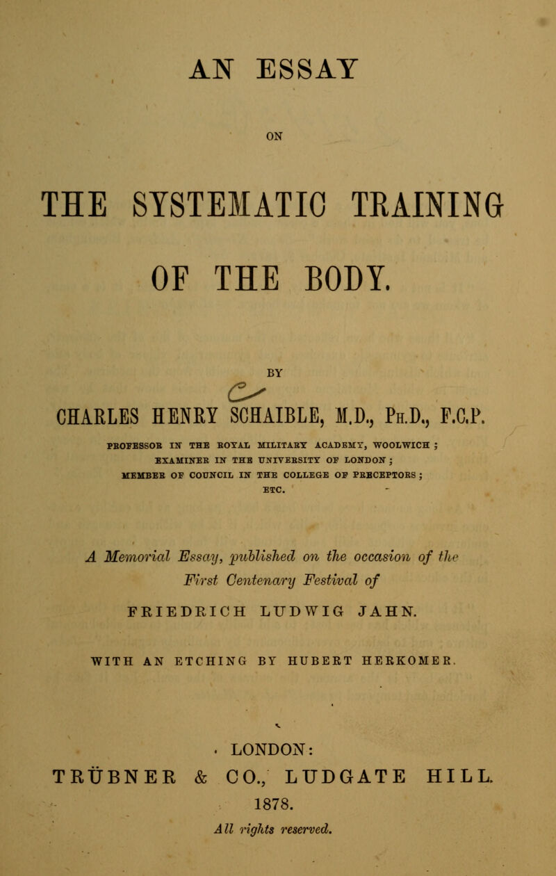 ON THE SYSTEMATIC TRAINING OF THE BODY. BY CHARLES HENRY SCHAIBLE, M.D., Ph.D., F.C.P. PBOFESSOB IN THE BOYAL MILITABY ACADEMT, WOOLWICH J EXAMINEE IN THE UNIVEBSITY OF LONDON J MEMBEB OF COUNCIL IN THE COLLEGE OF PBBCEPTOES ; ETC. A Memorial Essay, published on the occasion of the First Centenary Festival of FRIEDRICH LTTDWIG JAHN. WITH AN ETCHING BY HUBERT HERKOMER . LONDON: TRUBNER & CO, LUDGATE HILL. 1878. All rights reserved.