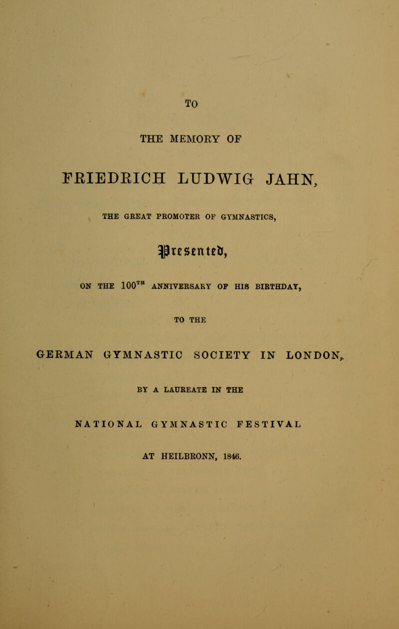 TO THE MEMOEY OF FRIEDEICH LUDWIG JAHJST, THE GREAT PROMOTER OF GYMNASTICS, ON THE 100th ANNIVERSARY OP HIS BIRTHDAY, TO THE GERMAN GYMNASTIC SOCIETY IN LONDON, BY A LAUREATE IN THE NATIONAL GYMNASTIC FESTIVAL AT HEILBRONN, 1846.