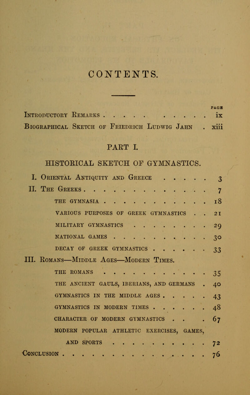 CONTENTS. PAGB Introductory Remarks ix Biographical Sketch of Friedrich Ludwig Jahn . xiii PART I. HISTORICAL SKETCH OF GYMNASTICS. I. Oriental Antiquity and Greece 3 II. The Greeks 7 the gymnasia 18 various purposes of greek gymnastics . . 21 military gymnastics 29 national games 30 decay of greek gymnastics 33 III. Romans—Middle Ages—Modern Times. the romans 35 the ancient gauls, iberians, and germans . 40 gymnastics in the middle ages 43 gymnastics in modern times 48 character of modern gymnastics . . . 67 modern popular athletic exercises, games, and sports 72 Conclusion 76