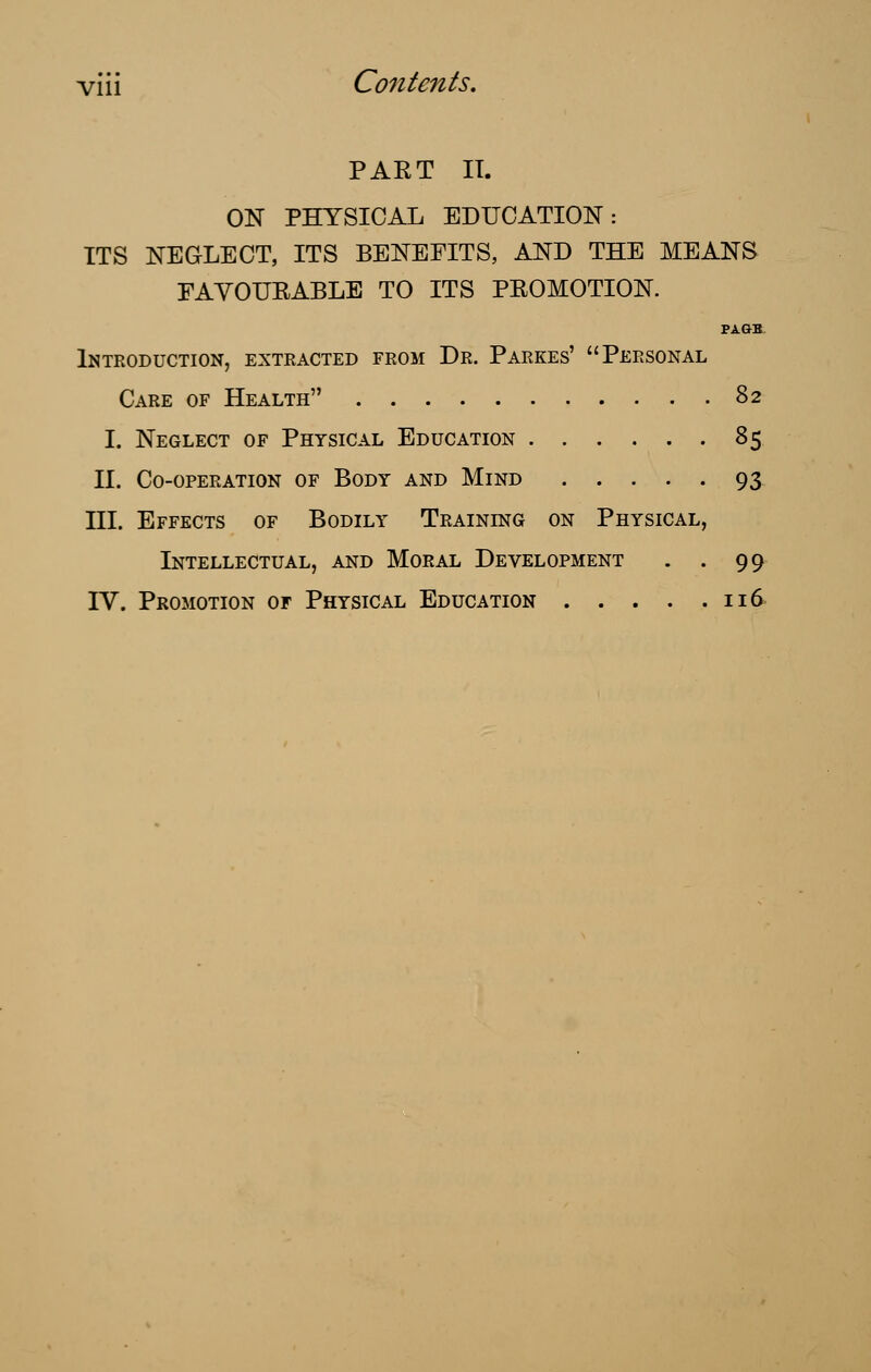 PART IT. ON PHYSICAL EDUCATION: ITS NEGLECT, ITS BENEFITS, AND THE MEANS FAVOURABLE TO ITS PROMOTION. PAGB Introduction, extracted from Dr. Parkes' Personal Care of Health 82 I. Neglect of Physical Education 85 II. Co-operation of Body and Mind 93 III. Effects of Bodily Training on Physical, Intellectual, and Moral Development . . 99 IV. Promotion of Physical Education 116