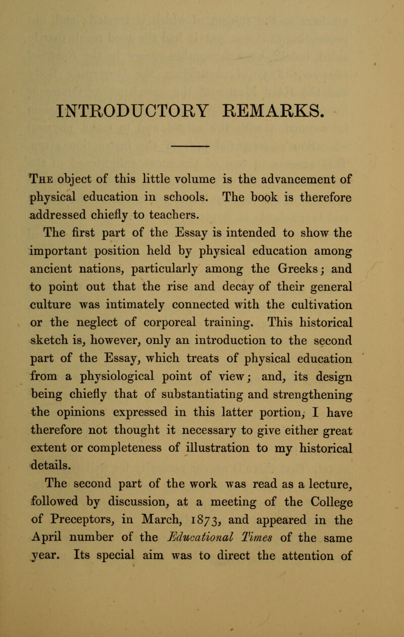 INTRODUCTORY REMARKS. The object of this little volume is the advancement of physical education in schools. The book is therefore addressed chiefly to teachers. The first part of the Essay is intended to show the important position held by physical education among ancient nations, particularly among the Greeks; and to point out that the rise and decay of their general culture was intimately connected with the cultivation or the neglect of corporeal training. This historical sketch is, however, only an introduction to the second part of the Essay, which treats of physical education from a physiological point of view; and, its design being chiefly that of substantiating and strengthening the opinions expressed in this latter portion, I have therefore not thought it necessary to give either great extent or completeness of illustration to my historical details. The second part of the work was read as a lecture, followed by discussion, at a meeting of the College of Preceptors, in March, 1873, and appeared in the April number of the Educational Times of the same year. Its special aim was to direct the attention of