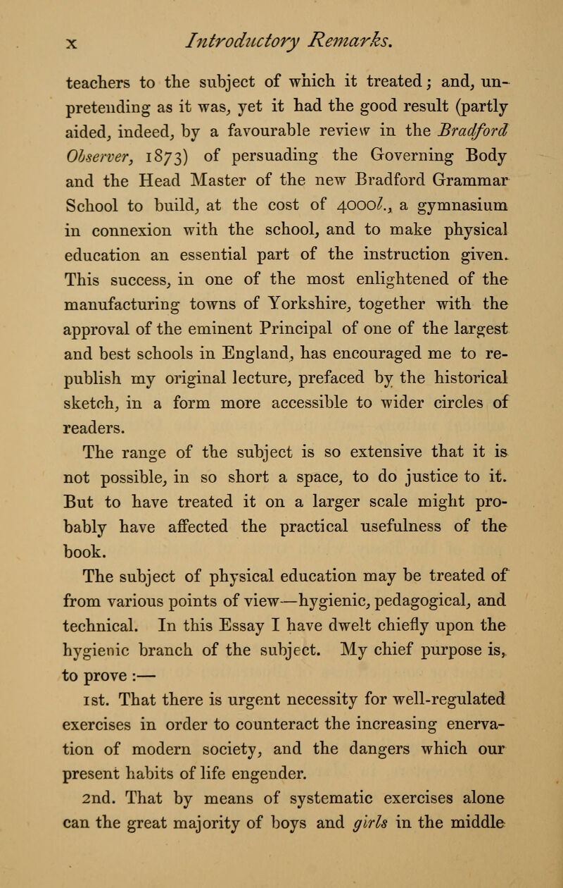 teachers to the subject of which it treated; and, un- pretending as it was, yet it had the good result (partly- aided, indeed, by a favourable review in the Bradford Observer, 1873) of persuading the Governing Body and the Head Master of the new Bradford Grammar School to build, at the cost of 4000^., a gymnasium in connexion with the school, and to make physical education an essential part of the instruction given. This success, in one of the most enlightened of the manufacturing towns of Yorkshire, together with the approval of the eminent Principal of one of the largest and best schools in England, has encouraged me to re- publish my original lecture, prefaced by the historical sketch, in a form more accessible to wider circles of readers. The range of the subject is so extensive that it is not possible, in so short a space, to do justice to it. But to have treated it on a larger scale might pro- bably have affected the practical usefulness of the book. The subject of physical education may be treated of from various points of view—hygienic, pedagogical, and technical. In this Essay I have dwelt chiefly upon the hygienic branch of the subject. My chief purpose is, to prove :— 1st. That there is urgent necessity for well-regulated exercises in order to counteract the increasing enerva- tion of modern society, and the dangers which our present habits of life engender. 2nd. That by means of systematic exercises alone can the great majority of boys and girls in the middle