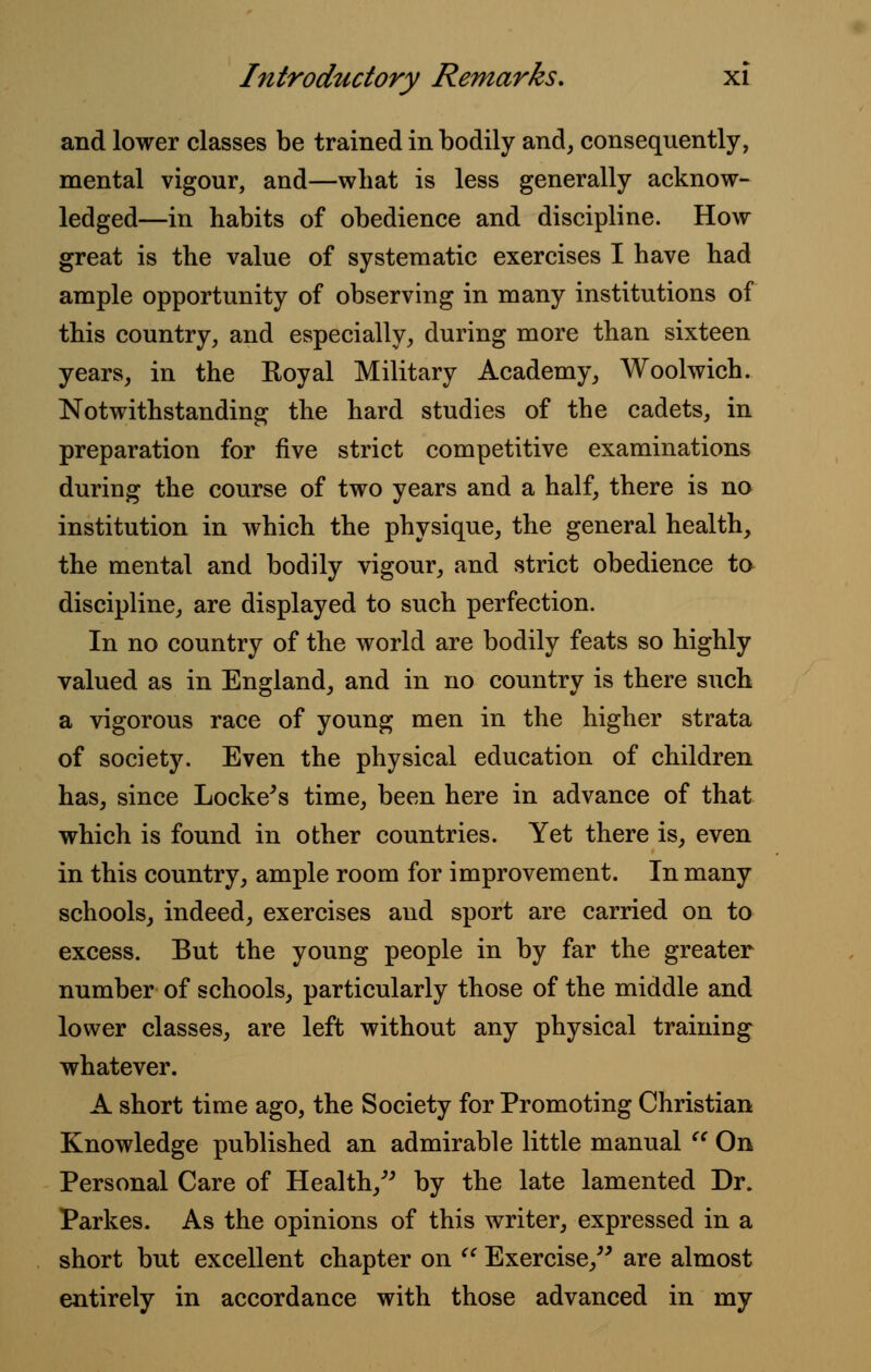 and lower classes be trained in bodily and, consequently, mental vigour, and—what is less generally acknow- ledged—in habits of obedience and discipline. How great is the value of systematic exercises I have had ample opportunity of observing in many institutions of this country, and especially, during more than sixteen years, in the Royal Military Academy, Woolwich. Notwithstanding the hard studies of the cadets, in preparation for five strict competitive examinations during the course of two years and a half, there is no institution in which the physique, the general health, the mental and bodily vigour, and strict obedience to discipline, are displayed to such perfection. In no country of the world are bodily feats so highly valued as in England, and in no country is there such a vigorous race of young men in the higher strata of society. Even the physical education of children has, since Locke's time, been here in advance of that which is found in other countries. Yet there is, even in this country, ample room for improvement. In many schools, indeed, exercises and sport are carried on to excess. But the young people in by far the greater number of schools, particularly those of the middle and lower classes, are left without any physical training whatever. A short time ago, the Society for Promoting Christian Knowledge published an admirable little manual  On Personal Care of Health/' by the late lamented Dr. Parkes. As the opinions of this writer, expressed in a short but excellent chapter on  Exercise/' are almost entirely in accordance with those advanced in my