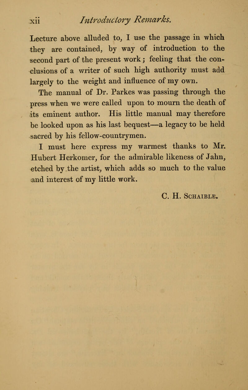 Lecture above alluded to, I use the passage in which they are contained, by way of introduction to the second part of the present work; feeling that the con- clusions of a writer of such high authority must add largely to the weight and influence of my own. The manual of Dr. Parkes was passing through the press when we were called upon to mourn the death of its eminent author. His little manual may therefore be looked upon as his last bequest—a legacy to be held sacred by his fellow-countrymen. I must here express my warmest thanks to Mr. Hubert Herkomer, for the admirable likeness of Jahn, etched by-the artist, which adds so much to the value and interest of my little work. C. H. SCHAIBLE.