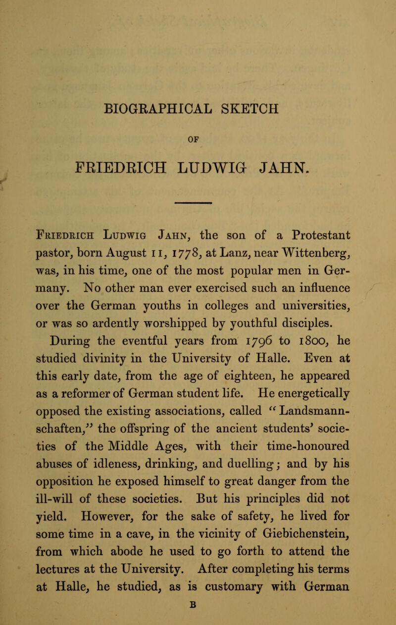 BIOGRAPHICAL SKETCH OF FEIEDRICH LUDWIG JAHN. Friedrich Ludwig Jahn, the son of a Protestant pastor, born August 113 1778, at Lanz, near Wittenberg, was, in his time, one of the most popular men in Ger- many. No other man ever exercised such an influence over the German youths in colleges and universities, or was so ardently worshipped by youthful disciples. During the eventful years from 1796 to 1800, he studied divinity in the University of Halle. Even at this early date, from the age of eighteen, he appeared as a reformer of German student life. He energetically opposed the existing associations, called '' Landsmann- schaften, the offspring of the ancient students' socie- ties of the Middle Ages, with their time-honoured abuses of idleness, drinking, and duelling; and by his opposition he exposed himself to great danger from the ill-will of these societies. But his principles did not yield. However, for the sake of safety, he lived for some time in a cave, in the vicinity of Giebichenstein, from which abode he used to go forth to attend the lectures at the University. After completing his terms at Halle, he studied, as is customary with German B