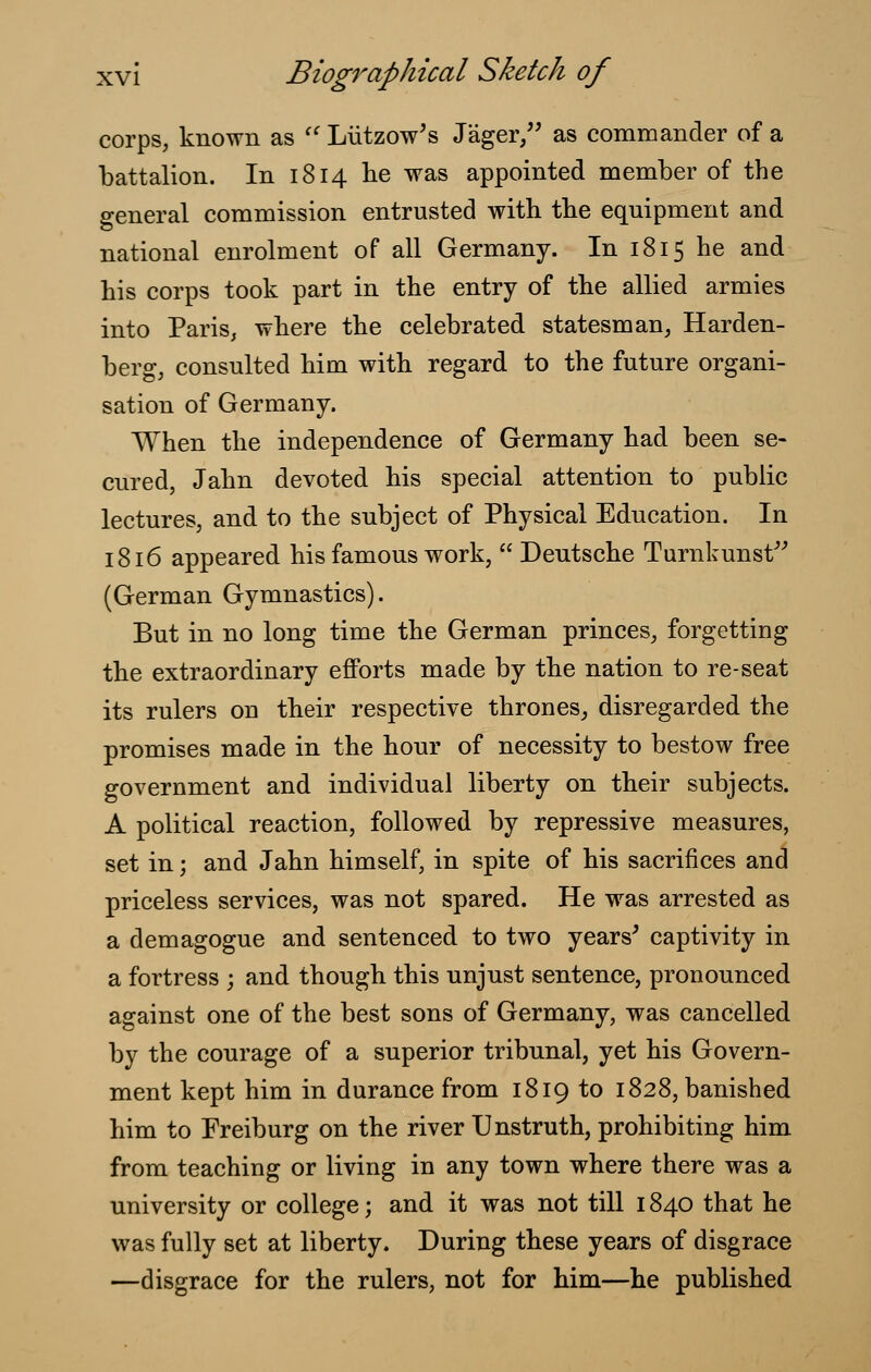 corps, known as  Liitzow's Jiiger, as commander of a battalion. In 1814 he was appointed member of the general commission entrusted with the equipment and national enrolment of all Germany. In 1815 he and his corps took part in the entry of the allied armies into Paris, where the celebrated statesman, Harden- berg, consulted him with regard to the future organi- sation of Germany. When the independence of Germany had been se- cured, Jahn devoted his special attention to public lectures, and to the subject of Physical Education. In 1816 appeared his famous work,  Deutsche Turnkunst (German Gymnastics). But in no long time the German princes, forgetting the extraordinary efforts made by the nation to re-seat its rulers on their respective thrones, disregarded the promises made in the hour of necessity to bestow free government and individual liberty on their subjects. A political reaction, followed by repressive measures, set in; and Jahn himself, in spite of his sacrifices and priceless services, was not spared. He was arrested as a demagogue and sentenced to two years' captivity in a fortress ; and though this unjust sentence, pronounced against one of the best sons of Germany, was cancelled by the courage of a superior tribunal, yet his Govern- ment kept him in durance from 1819 to 1828, banished him to Freiburg on the river Unstruth, prohibiting him from teaching or living in any town where there was a university or college; and it was not till 1840 that he was fully set at liberty. During these years of disgrace —disgrace for the rulers, not for him—he published