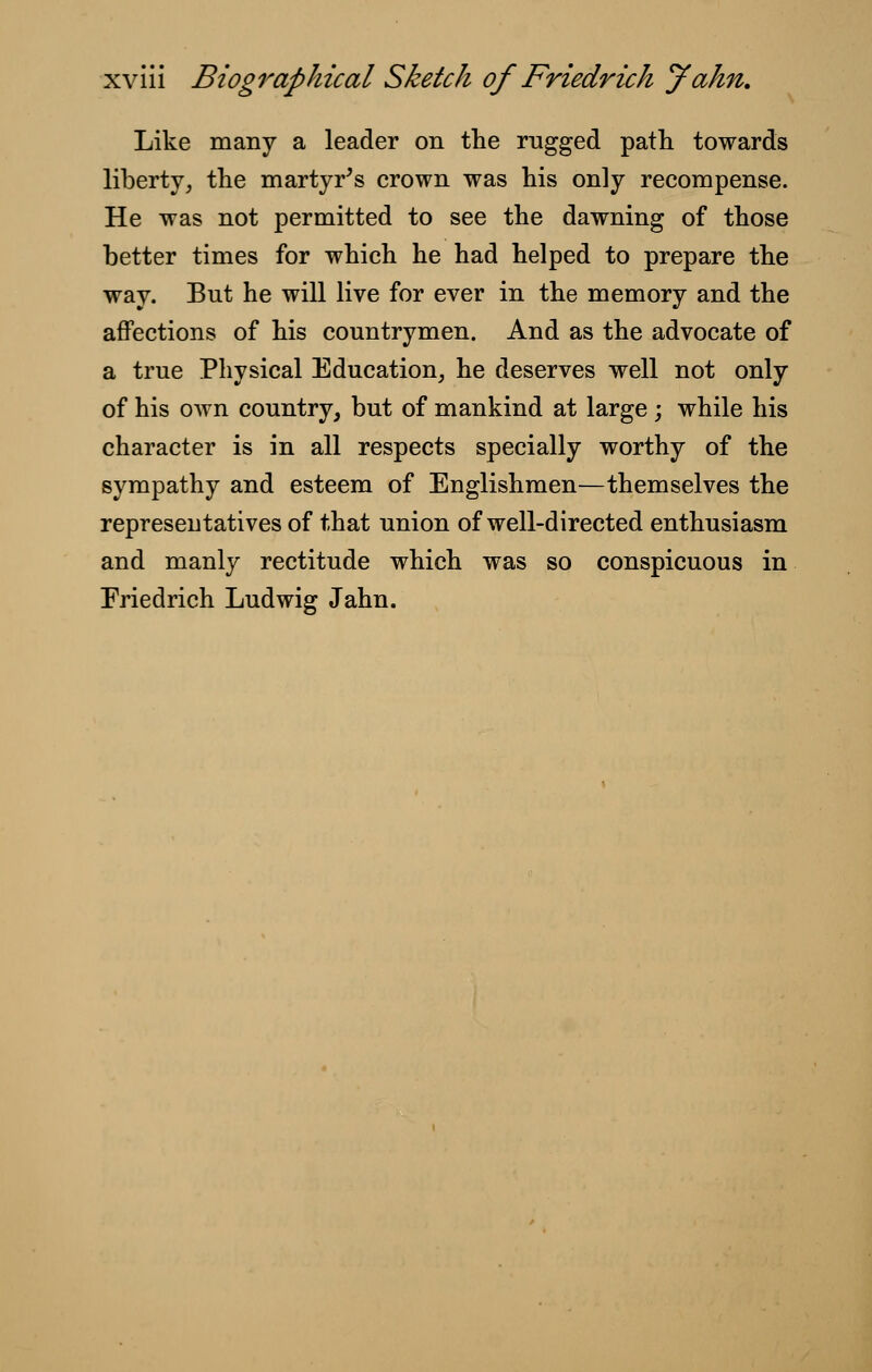 Like many a leader on the rugged path towards liberty, the martyr's crown was his only recompense. He was not permitted to see the dawning of those better times for which he had helped to prepare the way. Bnt he will live for ever in the memory and the affections of his countrymen. And as the advocate of a true Physical Education, he deserves well not only of his own country, but of mankind at large; while his character is in all respects specially worthy of the sympathy and esteem of Englishmen—themselves the representatives of that union of well-directed enthusiasm and manly rectitude which was so conspicuous in Friedrich Ludwig Jahn.