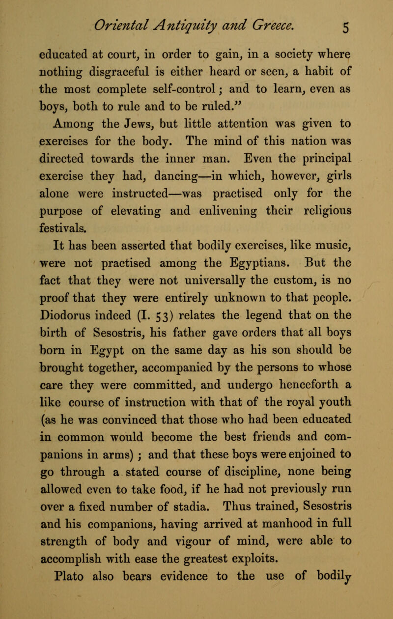 educated at court, in order to gain, in a society where nothing disgraceful is either heard or seen, a habit of the most complete self-control; and to learn, even as boys, both to rule and to be ruled. Among the Jews, but little attention was given to exercises for the body. The mind of this nation was directed towards the inner man. Even the principal exercise they had, dancing—in which, however, girls alone were instructed—was practised only for the purpose of elevating and enlivening their religious festivals. It has been asserted that bodily exercises, like music, were not practised among the Egyptians. But the fact that they were not universally the custom, is no proof that they were entirely unknown to that people. Diodorus indeed (I. 53) relates the legend that on the birth of Sesostris, his father gave orders that all boys born in Egypt on the same day as his son should be brought together, accompanied by the persons to whose care they were committed, and undergo henceforth a like course of instruction with that of the royal youth (as he was convinced that those who had been educated in common would become the best friends and com- panions in arms) ; and that these boys were enjoined to go through a stated course of discipline, none being allowed even to take food, if he had not previously run over a fixed number of stadia. Thus trained, Sesostris and his companions, having arrived at manhood in full strength of body and vigour of mind, were able to accomplish with ease the greatest exploits. Plato also bears evidence to the use of bodily