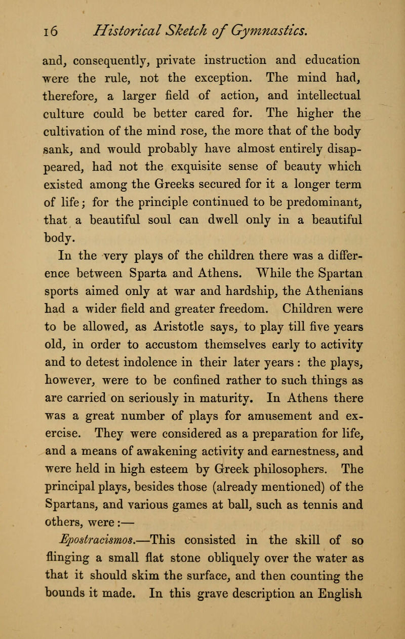 and, consequently, private instruction and education were the rule, not the exception. The mind had, therefore, a larger field of action, and intellectual culture could be better cared for. The higher the cultivation of the mind rose, the more that of the body- sank, and would probably have almost entirely disap- peared, had not the exquisite sense of beauty which existed among the Greeks secured for it a longer term of life; for the principle continued to be predominant, that a beautiful soul can dwell only in a beautiful body. In the very plays of the children there was a differ- ence between Sparta and Athens. While the Spartan sports aimed only at war and hardship, the Athenians had a wider field and greater freedom. Children were to be allowed, as Aristotle says, to play till five years old, in order to accustom themselves early to activity and to detest indolence in their later years : the plays, however, were to be confined rather to such things as are carried on seriously in maturity. In Athens there was a great number of plays for amusement and ex- ercise. They were considered as a preparation for life, and a means of awakening activity and earnestness, and were held in high esteem by Greek philosophers. The principal plays, besides those (already mentioned) of the Spartans, and various games at ball, such as tennis and others, were:— Epostracismos.—This consisted in the skill of so flinging a small flat stone obliquely over the water as that it should skim the surface, and then counting the bounds it made. In this grave description an English