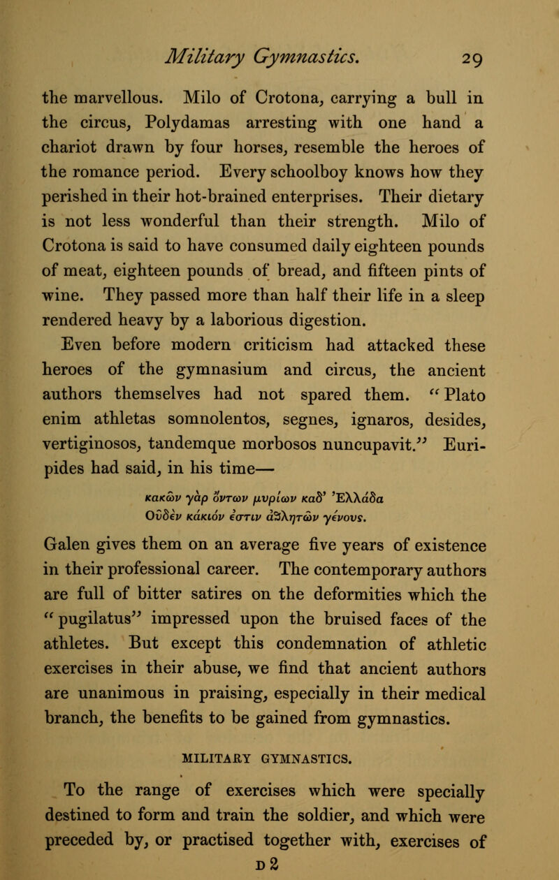 the marvellous. Milo of Crotona, carrying a bull in the circus, Polydamas arresting with one hand a chariot drawn by four horses, resemble the heroes of the romance period. Every schoolboy knows how they perished in their hot-brained enterprises. Their dietary is not less wonderful than their strength. Milo of Crotona is said to have consumed daily eighteen pounds of meat, eighteen pounds of bread, and fifteen pints of wine. They passed more than half their life in a sleep rendered heavy by a laborious digestion. Even before modern criticism had attacked these heroes of the gymnasium and circus, the ancient authors themselves had not spared them.  Plato enim athletas somnolentos, segnes, ignaros, desides, vertiginosos, tandemque morbosos nuncupavit. Euri- pides had said, in his time— kclkwv yap ovtcov [ivpicov md' 'EXXa8a Ovdev k6.ki.6v eariv a%\r)T<ov yevovs. Galen gives them on an average five years of existence in their professional career. The contemporary authors are full of bitter satires on the deformities which the  pugilatus impressed upon the bruised faces of the athletes. But except this condemnation of athletic exercises in their abuse, we find that ancient authors are unanimous in praising, especially in their medical branch, the benefits to be gained from gymnastics. MILITARY GYMNASTICS. To the range of exercises which were specially destined to form and train the soldier, and which were preceded by, or practised together with, exercises of d2