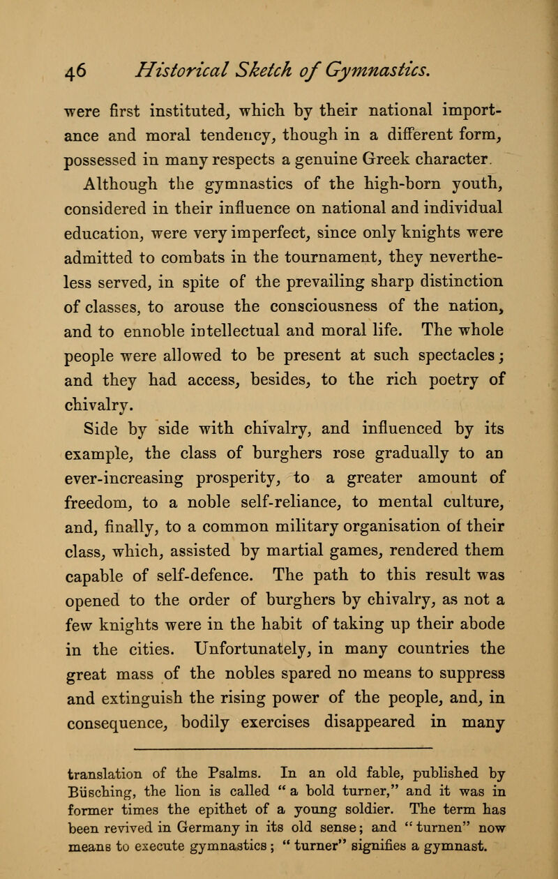 were first instituted, which by their national import- ance and moral tendency, though in a different form, possessed in many respects a genuine Greek character. Although the gymnastics of the high-born youth, considered in their influence on national and individual education, were very imperfect, since only knights were admitted to combats in the tournament, they neverthe- less served, in spite of the prevailing sharp distinction of classes, to arouse the consciousness of the nation, and to ennoble intellectual and moral life. The whole people were allowed to be present at such spectacles; and they had access, besides, to the rich poetry of chivalry. Side by side with chivalry, and influenced by its example, the class of burghers rose gradually to an ever-increasing prosperity, to a greater amount of freedom, to a noble self-reliance, to mental culture, and, finally, to a common military organisation of their class, which, assisted by martial games, rendered them capable of self-defence. The path to this result was opened to the order of burghers by chivalry, as not a few knights were in the habit of taking up their abode in the cities. Unfortunately, in many countries the great mass of the nobles spared no means to suppress and extinguish the rising power of the people, and, in consequence, bodily exercises disappeared in many translation of the Psalms. In an old fable, published by Busching, the lion is called  a bold turner, and it was in former times the epithet of a young soldier. The term has been revived in Germany in its old sense; and  turnen now means to execute gymnastics ;  turner signifies a gymnast.