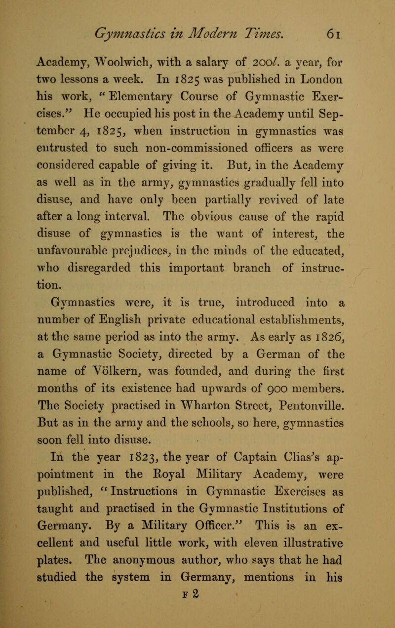 Academy, Woolwich, with a salary of 200/. a year, for two lessons a week. In 1825 was published in London his work, w Elementary Course of Gymnastic Exer- cises. He occupied his post in the Academy until Sep- tember 4, 1825, when instruction in gymnastics was entrusted to such non-commissioned officers as were considered capable of giving it. But, in the Academy as well as in the army, gymnastics gradually fell into disuse, and have only been partially revived of late after a long interval. The obvious cause of the rapid disuse of gymnastics is the want of interest, the unfavourable prejudices, in the minds of the educated, who disregarded this important branch of instruc- tion. Gymnastics were, it is true, introduced into a number of English private educational establishments, at the same period as into the army. As early as 1826, a Gymnastic Society, directed by a German of the name of Volkern, was founded, and during the first months of its existence had upwards of 900 members. The Society practised in Wharton Street, Pentonville. But as in the army and the schools, so here, gymnastics soon fell into disuse. In the year 1823, the year of Captain Clias's ap- pointment in the Royal Military Academy, were published, Instructions in Gymnastic Exercises as taught and practised in the Gymnastic Institutions of Germany. By a Military Officer. This is an ex- cellent and useful little work, with eleven illustrative plates. The anonymous author, who says that he had studied the system in Germany, mentions in his f2