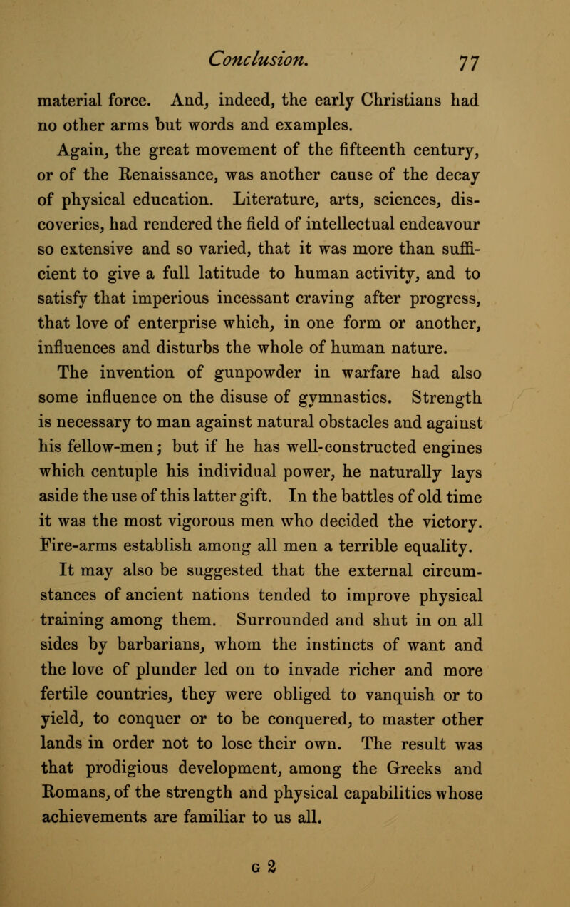 material force. And, indeed, the early Christians had no other arms but words and examples. Again, the great movement of the fifteenth century, or of the Renaissance, was another cause of the decay of physical education. Literature, arts, sciences, dis- coveries, had rendered the field of intellectual endeavour so extensive and so varied, that it was more than suffi- cient to give a full latitude to human activity, and to satisfy that imperious incessant craving after progress, that love of enterprise which, in one form or another, influences and disturbs the whole of human nature. The invention of gunpowder in warfare had also some influence on the disuse of gymnastics. Strength is necessary to man against natural obstacles and against his fellow-men; but if he has well-constructed engines which centuple his individual power, he naturally lays aside the use of this latter gift. In the battles of old time it was the most vigorous men who decided the victory. Fire-arms establish among all men a terrible equality. It may also be suggested that the external circum- stances of ancient nations tended to improve physical training among them. Surrounded and shut in on all sides by barbarians, whom the instincts of want and the love of plunder led on to invade richer and more fertile countries, they were obliged to vanquish or to yield, to conquer or to be conquered, to master other lands in order not to lose their own. The result was that prodigious development, among the Greeks and Romans, of the strength and physical capabilities whose achievements are familiar to us all. g2