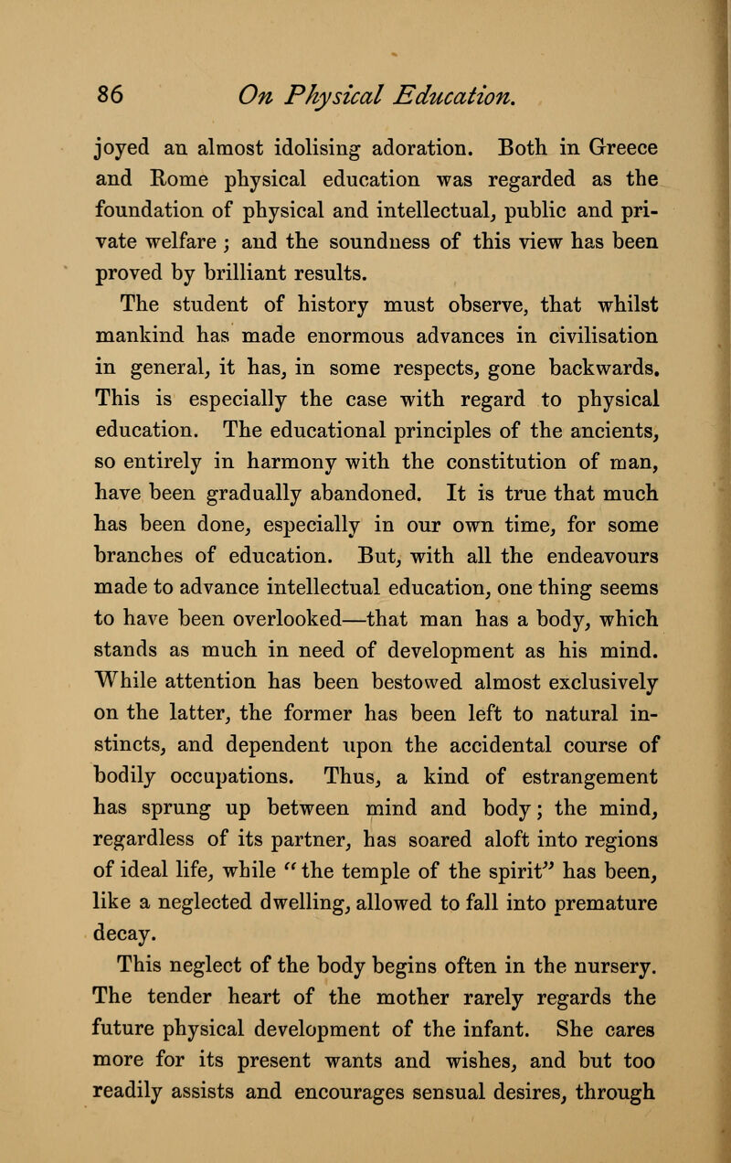 joyed an almost idolising adoration. Both in Greece and Rome physical education was regarded as the foundation of physical and intellectual, public and pri- vate welfare ; and the soundness of this view has been proved by brilliant results. The student of history must observe, that whilst mankind has made enormous advances in civilisation in general, it has, in some respects, gone backwards. This is especially the case with regard to physical education. The educational principles of the ancients, so entirely in harmony with the constitution of man, have been gradually abandoned. It is true that much has been done, especially in our own time, for some branches of education. But, with all the endeavours made to advance intellectual education, one thing seems to have been overlooked—that man has a body, which stands as much in need of development as his mind. While attention has been bestowed almost exclusively on the latter, the former has been left to natural in- stincts, and dependent upon the accidental course of bodily occupations. Thus, a kind of estrangement has sprung up between mind and body; the mind, regardless of its partner, has soared aloft into regions of ideal life, while  the temple of the spirit has been, like a neglected dwelling, allowed to fall into premature decay. This neglect of the body begins often in the nursery. The tender heart of the mother rarely regards the future physical development of the infant. She cares more for its present wants and wishes, and but too readily assists and encourages sensual desires, through