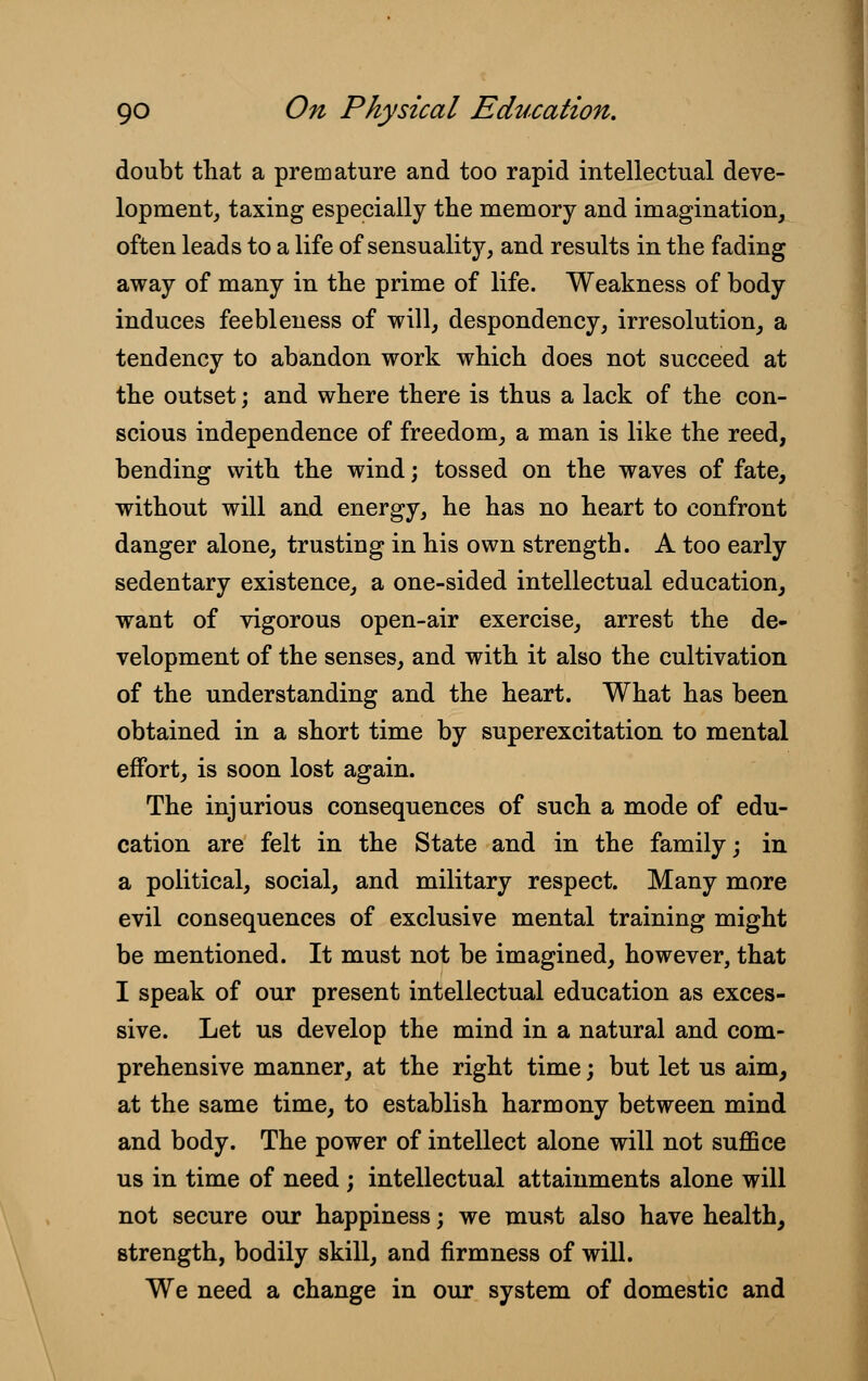 doubt that a premature and too rapid intellectual deve- lopment, taxing especially the memory and imagination, often leads to a life of sensuality, and results in the fading away of many in the prime of life. Weakness of body induces feebleness of will, despondency, irresolution, a tendency to abandon work which does not succeed at the outset; and where there is thus a lack of the con- scious independence of freedom, a man is like the reed, bending with the wind; tossed on the waves of fate, without will and energy, he has no heart to confront danger alone, trusting in his own strength. A too early sedentary existence, a one-sided intellectual education, want of vigorous open-air exercise, arrest the de- velopment of the senses, and with it also the cultivation of the understanding and the heart. What has been obtained in a short time by superexcitation to mental effort, is soon lost again. The injurious consequences of such a mode of edu- cation are felt in the State and in the family; in a political, social, and military respect. Many more evil consequences of exclusive mental training might be mentioned. It must not be imagined, however, that I speak of our present intellectual education as exces- sive. Let us develop the mind in a natural and com- prehensive manner, at the right time; but let us aim, at the same time, to establish harmony between mind and body. The power of intellect alone will not suffice us in time of need ; intellectual attainments alone will not secure our happiness; we must also have health, strength, bodily skill, and firmness of will. We need a change in our system of domestic and